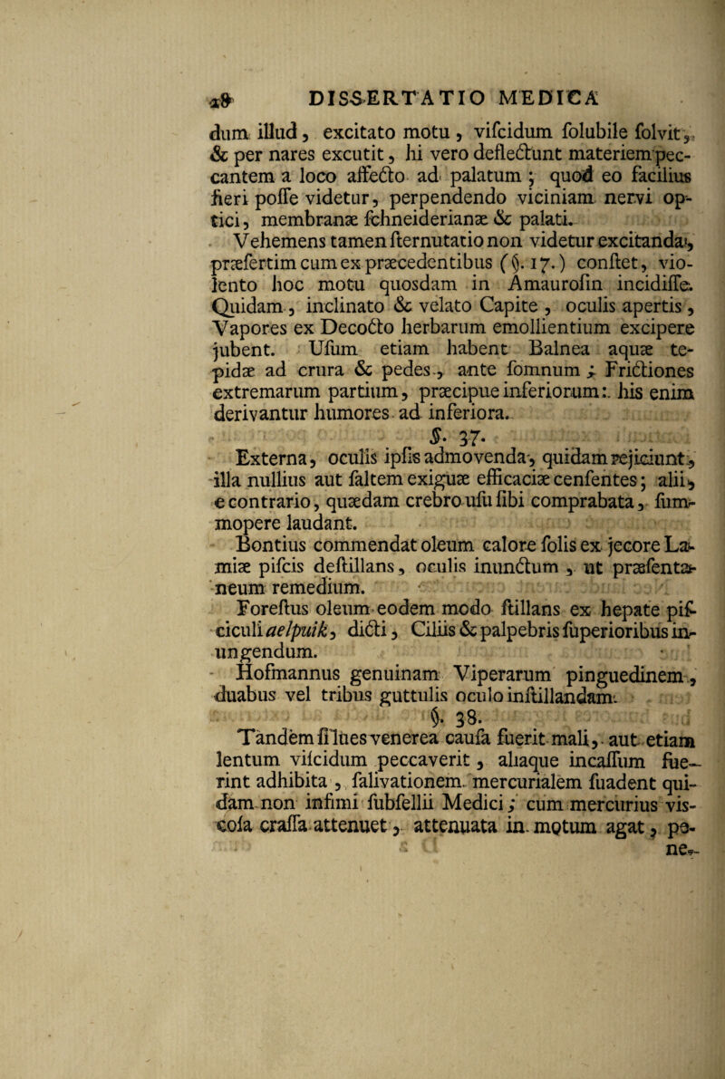 dum illud, excitato motu , vifcidum folubile folvit, & per nares excutit , hi vero defiedhmt materiem pec¬ cantem a loco affefto ad= palatum ; quod eo facilius jieri poffe videtur, perpendendo viciniam nervi op¬ tici, membranae fchneiderianse & palatL- Vehemens tamen fternutatio non videtur excitanda», prcefertim cum ex praecedentibus (§. 17.) conftet, vio¬ lento hoc motu quosdam in Amaurofin incidiffe. Quidam, inclinato & velato Capite , oculis apertis, Vapores ex Decodto herbarum emollientium excipere jubent. Ufurn etiam habent Balnea aquse te¬ pidae ad crura & pedes., ante fomnum ^ Friftiones extremarum partium, praecipue inferiorum:, his enim derivantur humores ad inferiora*. ^ £. 37- Externa, oculis ipfis admovenda* quidam rejiciunt:, illa nullius aut faltem exiguae efficaciae cenfentes; alii* e contrario, quaedam crebroufufibi comprabata, fum- mopere laudant. Bontius commendat oleum calore folis ex jecore La¬ miae pifcis deftillans, oculis inundtum , ut praefentat- neum remedium. * r :: ;1 Foreftus oleum eodem modo ftillans ex hepate pi£ ciculi aelpuik, difti, Ciliis & palpebris fuperioribus in- lingendum. * Hofmannus genuinam Viperarum pinguedinem, duabus vel tribus guttulis oculo inftillandam. „ $■: 38. Tandem fi lues venerea caufa fuerit mali,, aut etiam lentum vilcidum peccaverit, aliaque incaffum fue¬ rint adhibita , falivationem. mercurialem fuadent qui¬ dam non infimi fubfellii Medici ; cum mercurius vis- cofa craffa attenuet, attenuata in.motiun agat , pe- s ne,-