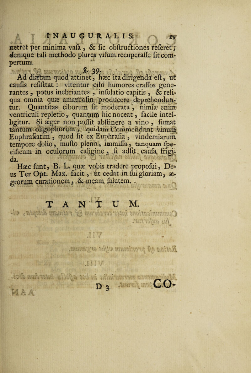 r\ itr t .t’V ; : . i 40 j, JL X JL 'y/ ( v JP sretret per minima vafa , & fic obftru&iones referet; denique tali methodo plures vifum recuperalTe fitcom* pertumi §• 39* Ad dhetam quod attinet, haec ita dirigehda efi:, ut' caufis refifttat: vitentur cibi humores craffos gene¬ rantes y potus inebriantes y infolatio capitis, & reli¬ qua omnia quee amarirolin producere deprehendun- tur. Quantitas ciborum fit moderata , nimia' enim ventriculi repletio,. quantum hic noceat, facile intel- ligitur. Si seger non poiTit abftinere a vino , fumat tantum- oligophorum , quidam Commendant vinunx Euphrafiatim , quod fit ex Euphrafia , vindemiarum tempore dolio, mufto pleno, immiffa, tanquam fpe- cificum in ocularum caliginefi adfit,, caufa, frigi- da. , Haec funt, B. L. cjute vobis tradere propofui, De¬ us Ter Opt. Max. facit, ut cedat in fui gloriam, se- grorum curationem, & meam falutem... T A NUT U M. * C * v. si M » i i e*, \ , > , J « c „ i; i t. ff , -v. t - * V ■) i . \\ rt t Vv.uT v.i\ V\'i V «•i,i f Cil taV. *1* r*-.-. t» -■» t i .■ i e -4 . r t* > «a ■; ?'t IX WX D 3 <E . ...