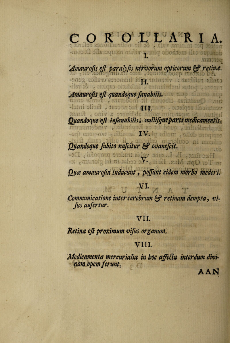 COR 'iviOT 85nof.ijiJr: I A. i :o r jia; r &n i rt %}/^ 14 ■ ; ciMrr * '  : - - - :• . / j ziox;:•. ; :.q: • ;Liu:-iic • * x Amaurofts ejl pctralyfis nervorum opticorum ^ retin<$. (*r^0 J>Dfr3^'T'IiIj . 1 X?l ^ JwClil DQIJf) Vr\. *T»  ’ i * r • • ' *. »■ »s eoimo gaiorn Tf *;.' * > • ... . X1» t , .. . . -, ■ - . ♦ i. _ * ' 'I „• ) J Amaurofis ejl quandoque fanabilts. xXi i. t k mi * k ^ j'# ^ i> i... bom ^ i. i -:..'.3ni. . . : j-f ni. ppir U 2) .* X.mJ- ^ .'na •* r 0X11 , ,« . a )i: v[nL'7 ' , r * -r i i- Quandoque ejl infamhilh > nullifqueparet medicamentis. J IV. ?Yrrmrft: 4 1« i i. i 7 * -* A. _ XI« Quandoque fubito nqfcitur evanefcit. :.rw ^ ,*! . ? i..}\ ___ _ pi ; - V * . .i i k t J i + J *- • i-J trt ^ o;, fo.*r 1 X r ■* r rj\ *-«v»T7 * - - - ■ .-.j- ..... f' _j . > .xxu/1 jqO it) i ??r . ^ \ p> » • Qua amaurojiii inducunt, pojjunt eidem morbo mederi. VI. PI Communicatione inter cerebrum & retinam dempta, vi- fus aufertur. VII. - \ JRV|<«t i- Retina ejl proximum vifus organum. VIII. 'Medicamenta mercurialia in boc affetdu interdum divi- “ nam opem ferunt. ✓ A AN
