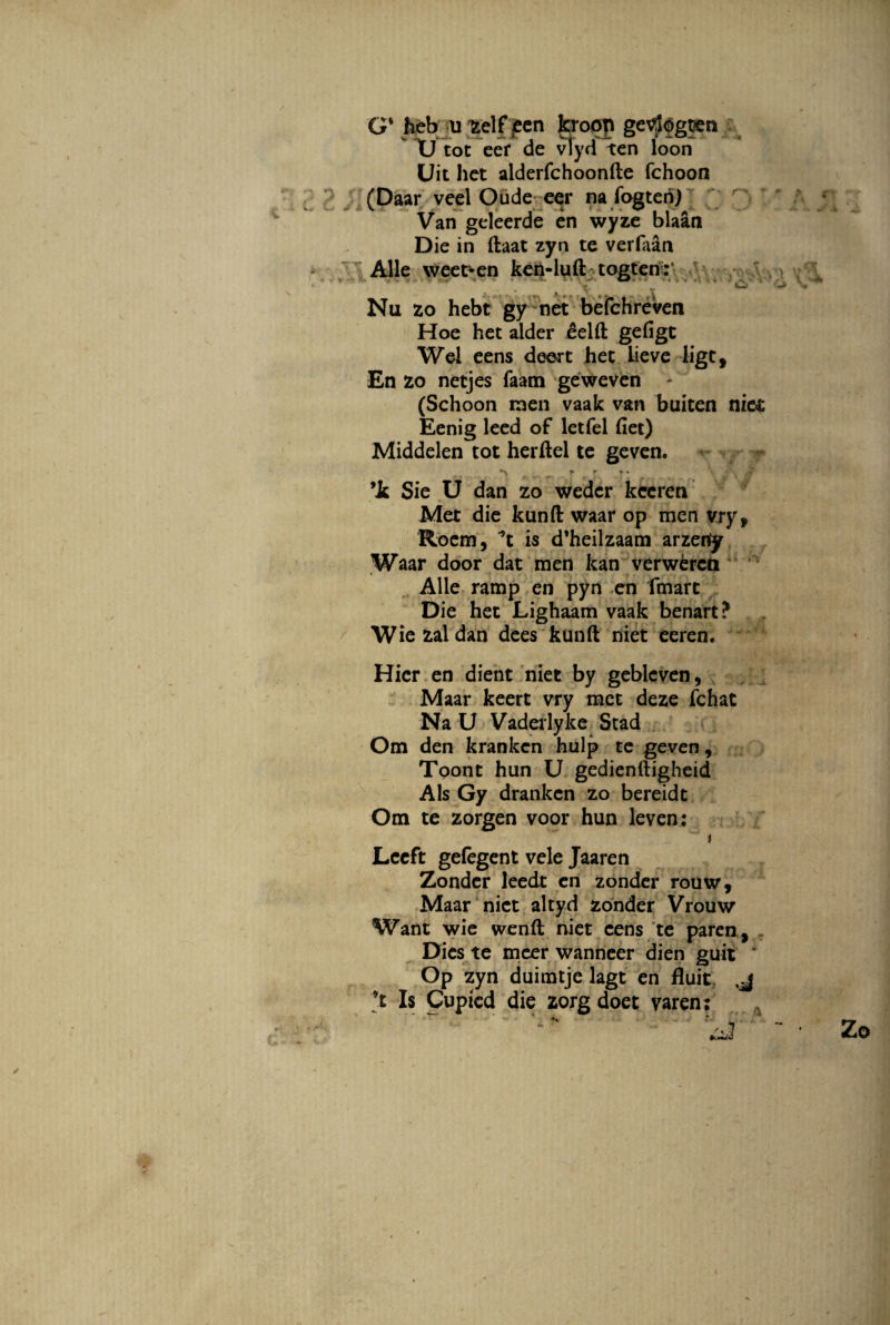 G' heb u zelf <een kroop getfogt<en U tot eef de vlyd ten loon Uit het alderfchoonfte fchoon (Daar veel Oude eer na fogteri) Van geleerde en wyze blaan Die in ftaat zyn te verfaan Alie \veet*en ken-luft togten:* ._; , W Nu 20 hebt gy net befchreven Hoe het alder eelft gefigt Wel eens deert het lieve ligtf En 20 netjes faam geweven - (Schoon men vaak van buiten niet Eenig leed of letfel fiet) Middelen tot herftel te geven. r ■ » ■ .f ’k Sie U dan zo wedcr kccren Met die kunft waar op men vryf Roem, is d’heilzaam arzenfy Waar door dat men kan verwercn Alie ramp en pyn en fmarc Die het Lighaam vaak benart? Wiezaldan dees kunft niet eeren. Hier en dient niet by gebleven, Maar keert vry met deze fchat Na U Vaderlyke Stad Om den krankcn hulp te geven, Toont hun U gedienftigheid Ais Gy drankcn zo bereidt Om te zorgen voor hun leven: i Lceft gefegent vele Jaaren Zondcr leedt en zonder rouw, Maar niet altyd zonder Vrouw Want wie wenft niet eens te paren, Dies te meer wanneer dien guit * Op zyn duimtje lagt en fluit. j ’t Is Cupicd die zorg doet varen;