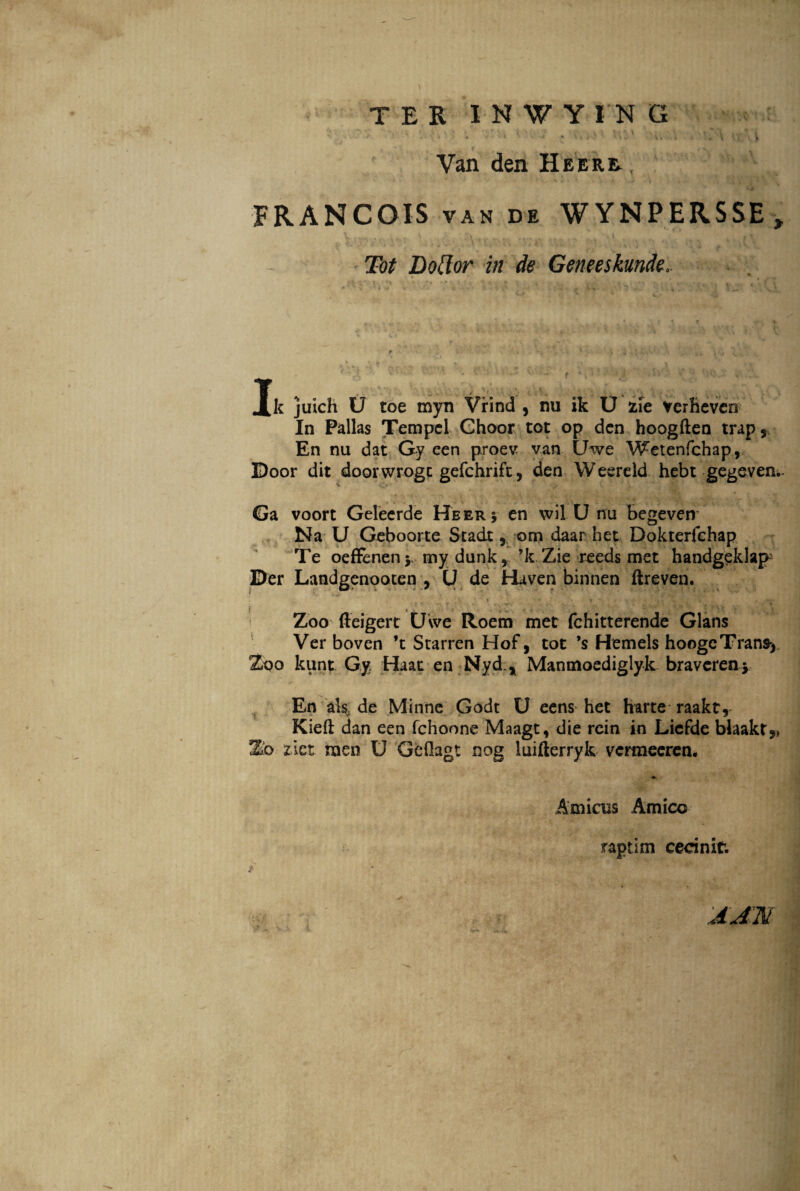 TER INWY1NG f t » , v , J Van den IIeerr , FRANCOIS van de WYNPERSSE, Tot Dotlor in de Geneeskunde. Jk juich U toe myn Vrind , nu ik U zie verhevcn In Pallas Tempel Ghoor tot op dcn hoogften trap, En nu dat Gy een proev van Uwe Wetenfchap, Door dit doorwrogc gefchrift, den Weereld hebt gegeven.. Ga voort Geleerde Heer* en wil U nu begeven Na U Geboorte Stadt 5 oro daar het Dokterfchap Te oeffenen>, my dunk, ’k Zie reeds met handgeklap Der Landgenooten , U de Haven binnen ftreven. i • •,, \ -. - ***■ f . 4 . __ ' * Zoo ffeigert Uwe Roem met fchitterende Glans Ver boven ’t Starren Hof, tot *s Hemels hoogcTrans> 2oo kunt Gy Haat en Nyd * Manmoediglyk braveren y En ak de Minne Godt U eens het harte raakt, Kieft dan een fchoone Maagt, die rein in Liefde blaaktj, Zb z.iet men U GeOagt nog luifterryk vcrmeeren. * Amicus Amico raptim cecinit. :aj:n