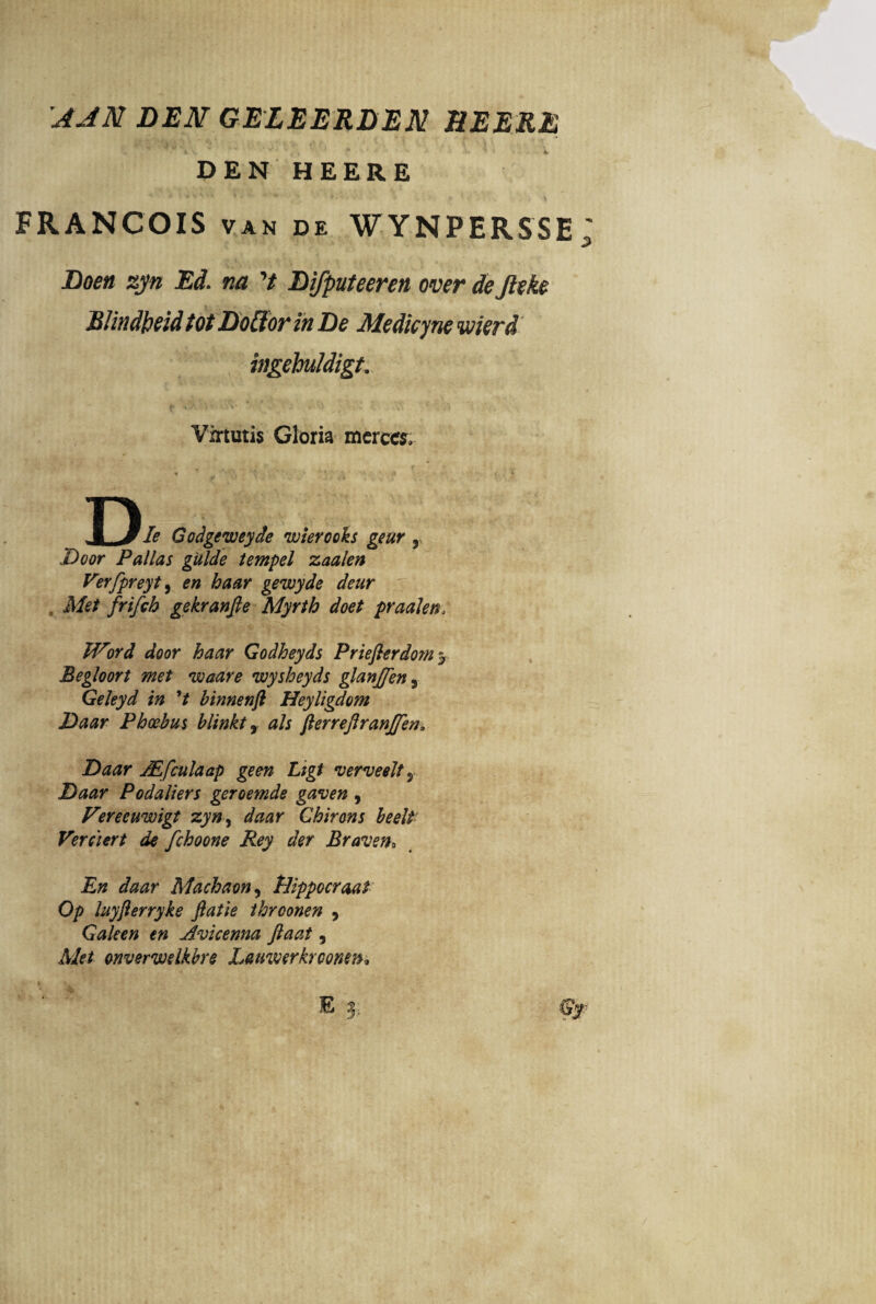 'AAM DEM GELEERDEM DEERE DEN HEERE ' * ' * v *■ ’ ‘ * i v . >. . i \ FRANCOIS van de WYNPERSSE: Doen zyn Ed. na ’/ Difputeeren over dejleke Rlindlpeid tot Doffor in De Medicyne wierd ingehuldigt. f* «• •' 1 •'* * * y * Virtutis Gloria merces. rv XJIe Godgeweyde wierooks geur , Door Pallas gUlde tempel zaalen Verfpreyt, £^7* gewyde deur Met frifch gekranfie Myrth doet praalen, Word door haar Godheyds Prieflerdom 3 Begloort met waare wysheyds glanjfen, Geleyd in V binnenft Heyligdom Daar Phoebus blinkt x ais fterreftranjfen, Daar JEfculaap geen Ligt verveelt 5 Podaliers geroemde gaven , Fereeuwigt zyn, daar Chirons beelt Verciert de fchoone Rey der Braven* En daar Machaon, tdippocraal Op luyfterryke fiatie ihroonen 9 Galeen en Avicenna Jlaat, Afc/ cnverwelkbre Laumrkrcomn, /