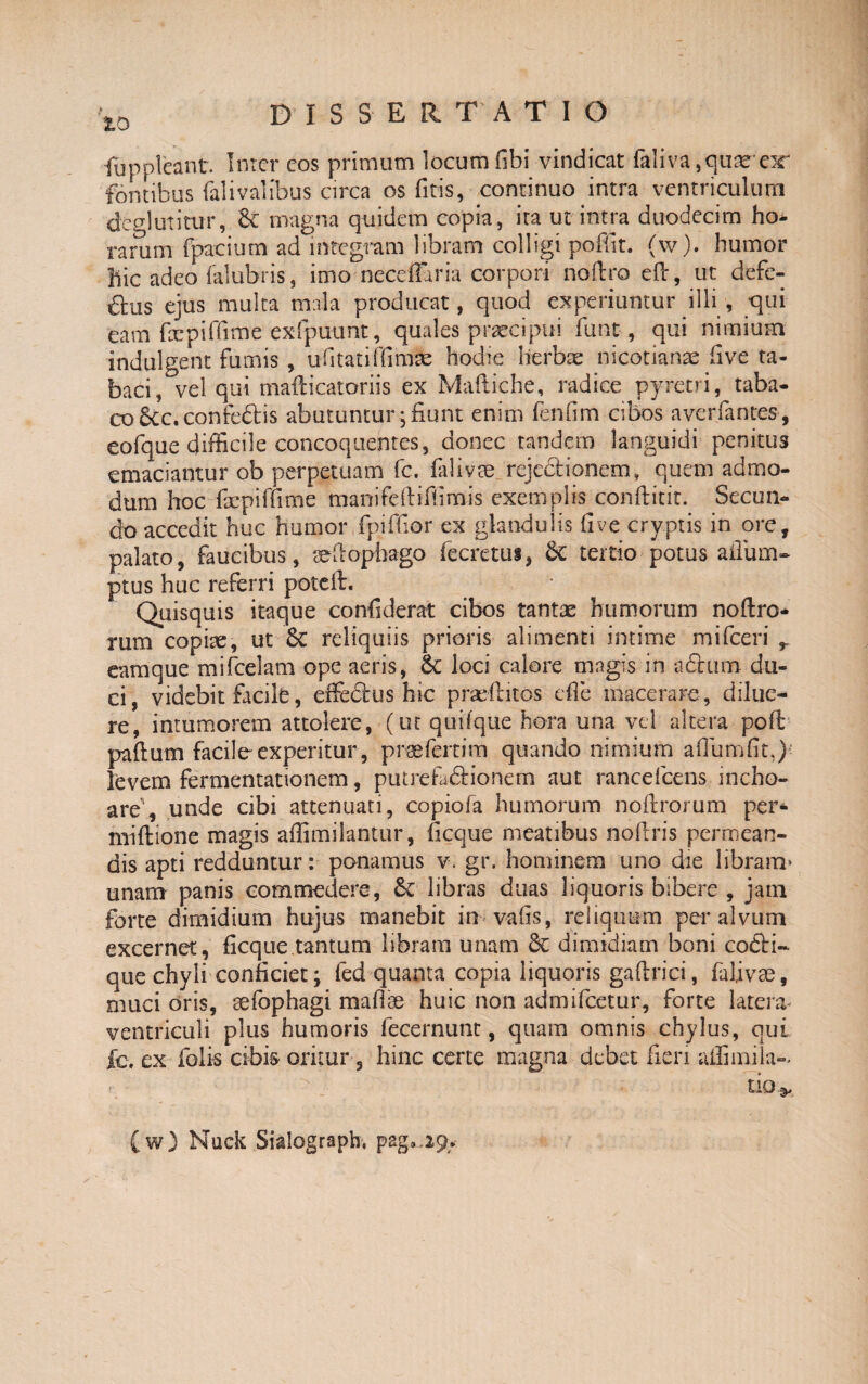 iuppleant. Inter cos primum locum fibi vindicat fidi va,quae eir fontibus falivalibus circa os fitis, continuo intra ventriculum degi utitur, 8c magna quidem copia, ita ut intra duodecim ho¬ rarum fpacium ad integram libram colligi poflit. (w). humor hic adeo fidubris, imo neceffaria corpori noftro eft, ut defe¬ riis ejus multa mala producat, quod experiuntur illi, qui eam fxpiflime exfpu-unt, quales praecipui fiunt, qui nimium indulgent fumis, ufitatiffimle hodie herbae nicotianae five ta¬ baci, vel qui mafticatoriis ex Maftiche, radice pyretri, taba¬ co &c.confe£tis abutuntur * fiunt enim fenum cibos averfantes, eofque difficile concoquentes, donec tandem languidi penitus emaciantur ob perpetuam fc. fidi vae rejectionem, quem admo¬ dum hoc fijcpiffime manifeftifiimis exemplis conftitir. Secun¬ do accedit huc humor fpiffior ex glandulis five cryptis in ore, palato, faucibus, sefiophago (ecretui, 6c tertio potus afliim- ptus huc referri poteft. Quisquis itaque confiderat cibos tantae humorum noftro- rum copiae, ut 8c reliquiis prioris alimenti intime mifceri r eamque mifcelam ope aeris, Sc loci calore magis in a£tum du¬ ci, videbit facile, effectus hic praeditos effe macerare , dilue¬ re, intumorem attolere, (ut quifque hora una vel altera poft paftutn facile experitur, praefertim quando nimium affumfit,) levem fermentationem, putrefactionem aut rancefcens incho¬ are', unde cibi attenuati, copiofa humorum noftrorum per* miftione magis affimilantur, ficque meatibus nofiris permean¬ dis apti redduntur: ponamus v. gr. hominem uno die libram’ unam panis commedere, libras duas liquoris bibere , jam forte dimidium hujus manebit in vafis, reliquum per alvum excernet, ficque tantum libram unam Sc dimidiam boni codti- que chyli conficiet; fed quanta copia liquoris gaftrici, faljvae, muci oris, aefbphagi mafiae huic non admifeetur, forte latera ventriculi plus humoris fecernunt, quam omnis chylus, qui fc. ex folis cibis oritur, hinc certe magna debet fieri affimila- (w) Nuck Sialograph, pag.,29*