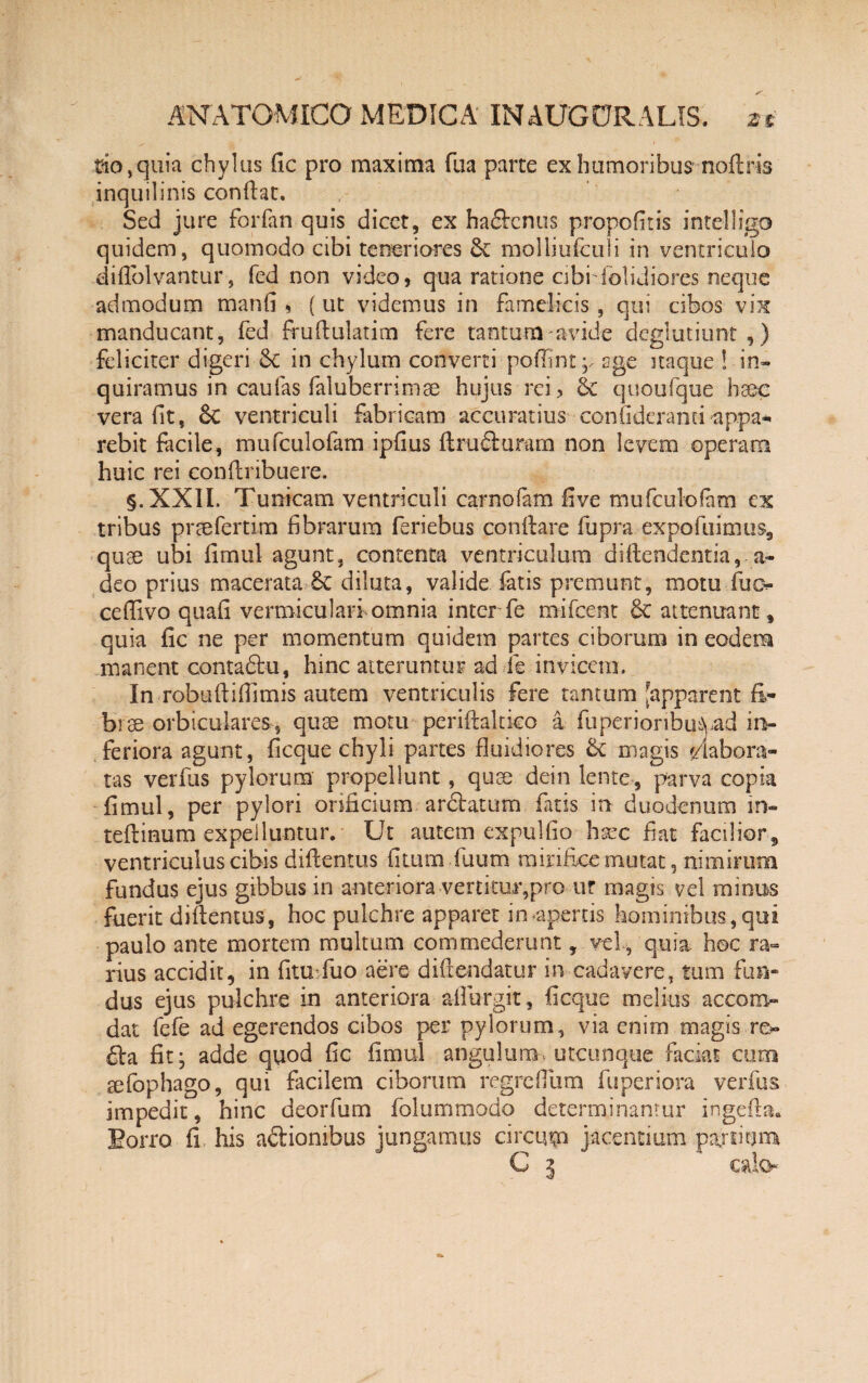 tio,quia chylus fic pro maxima fua parte ex humoribus noftris inquilinis condat. Sed jure foiTan quis dicet, ex ha&cnus propofitis intelligo quidem, quomodo cibi teneriores & molliufculi in ventriculo diflblvantur, fed non video, qua ratione cibiTblidiores neque admodum manfi , {ut videmus in famelicis, qui cibos vix manducant, fed frudulatim fere tantum'avide dcglutiunt,) feliciter digeri & in chylum converti pofiintp age itaque ! in¬ quiramus in caufas faluberrimae hujus rei, & quoufque hsec vera fit, 6c ventriculi fabricam accuratius confideranti appa¬ rebit facile, mufculofam ipfius ftrudurum non levem operam huic rei condribuere. §.XXII, Tunicam ventriculi carnofam five mufculofam ex tribus prtefertim fibrarum feriebus condare fu praexpo fuimus, quae ubi fimul agunt, contenta ventriculum diftendentia, a- deo prius macerata 6c diluta, valide fatis premunt, motu Tuo cedivo quafi vermiculari omnia inter fe mifcent 6c attenuant , quia fic ne per momentum quidem partes ciborum in eodem manent contadfu, hinc atteruntur ad fe invicem. In robudifiimis autem ventriculis fere tantum [apparent E* bi se orbiculares, quse motu peridaltico a fiiperioribu^yad in¬ feriora agunt, ficque chyli partes fluidiores & magis labora¬ tas verfus pylorum propellunt, quse dein lente, parva copia fimul, per pylori orificium, areatum fatis in duodenum in- tedinum expelluntur. Ut autem expulfio haec fiat facilior, ventriculus cibis didentus filum Tuum mirifice mutat, nimirum fundus ejus gibbus in anteriora vertitur,pro ur magis vd minus fuerit didentus, hoc pulchre apparet in/apertis hominibus, qui paulo ante mortem multum commederunt, vel, quia hoc ra¬ rius accidit, in fituTuo aere didendatur in cadavere, tum fun¬ dus ejus pulchre in anteriora aflurgit, ficque melius accom- dat fefe ad egerendos cibos per pylorum, via enim magis re» 6la fit; adde quod fic fimul angulum, utcunque faciat cum sefophago, qui facilem ciborum regreflum fuperiora verfus impedit, hinc deorfum folummodo determinantur ingeda» Borro fi his a&iombus jungamus circum jacentium pardum C 3 cata*