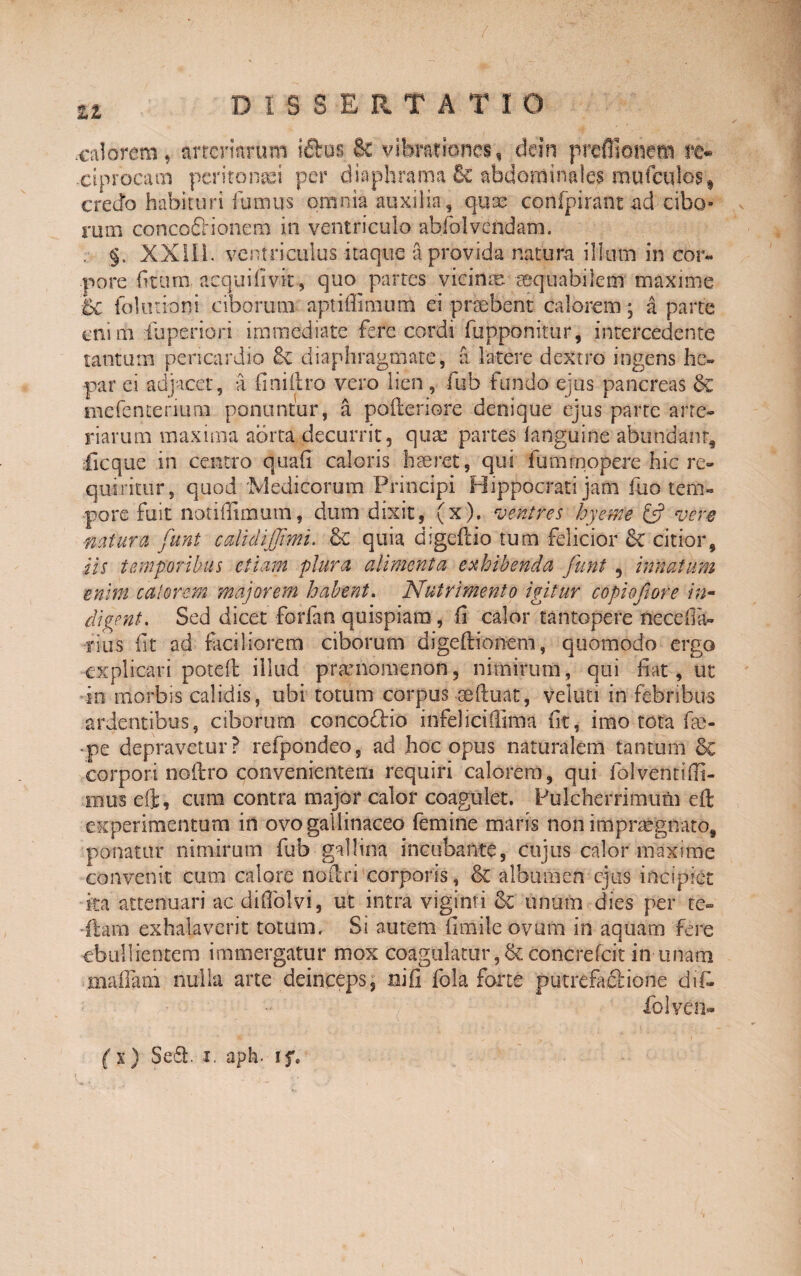 calorem-, arteriarum i£tus & vibrationes, dein preflionetn re¬ ciprocam peritonaei per diaphrama 6c abdominales mufculos, credo habituri fumus omnia auxilia, qux confpirant ad cibo¬ rum conco&ionem in ventriculo abfol vendam. . §. XXIli. ventriculus itaque a provida natura illum in cor¬ pore fiumi acquifivit, quo partes vicinae eequabilem maxime 5c folurioni ciborum aptiflimum ei praebent calorem • a parte enim fuperiori immediate fere cordi fupponitur, intercedente tantum pericardio & diaphragmate, a latere dextro ingens he¬ par ei adjacet, a finiftro vero lien, fub fundo ejus pancreas & tnefenterium ponuntur, a pofteriore denique ejus parte arte¬ riarum maxima aorta decurrit, quae partes (anguine abundant, ficque in centro quafi caloris haeret, qui fumrnopere hic re¬ quiritur, quod ‘Medicorum Principi Hippocrati jam fuo tem¬ pore fuit notiffimum, dum dixit, (x). ventres hyeme £5? vere ■natura funt cdidijjimu .& quia digeftio tum felicior 6c citior, iis temporibus etiam plura alimenta exhibenda funt , innatum enim calorem majorem habent. Nutrimento igitur c opio fi ore in¬ digent. Sed dicet forfan quispiam, fi calor tantopere nece da¬ rius iit ad faciliorem ciborum digeftionem, quomodo ergo explicari poteil illud pramomenon, nimirum, qui fiat, ut in morbis calidis, ubi totum corpus seftuat, veloci in febribus ardentibus, ciborum concofHo infeliciQima fit, imo tota fae- •pe depravetur? refpondeo, ad hoc opus naturalem tantum Sc corpori noilro convenientem requiri calorem, qui fol venti (fi¬ mus eft, cura contra major calor coagulet. Pulcherrimum eft experimentum in ovo gallinaceo femine maris non impraegnato, ponatur nimirum fub gallina incubante, cujus calor maxime convenit cum calore ncrftri corporis, & albumen ejus incipiet ka attenuari ac difiblvi, ut intra viginti <k unum dies per te- itarn exhalaverit totum. Si autem fimile ovum in aquam fere ebullientem immergatur mox coagulatur ,& concrefcit in unam maifam nulla arte deinceps, mifi fola forte putrefactione difc lolveu- (%) Sed. 1. aph. 15%