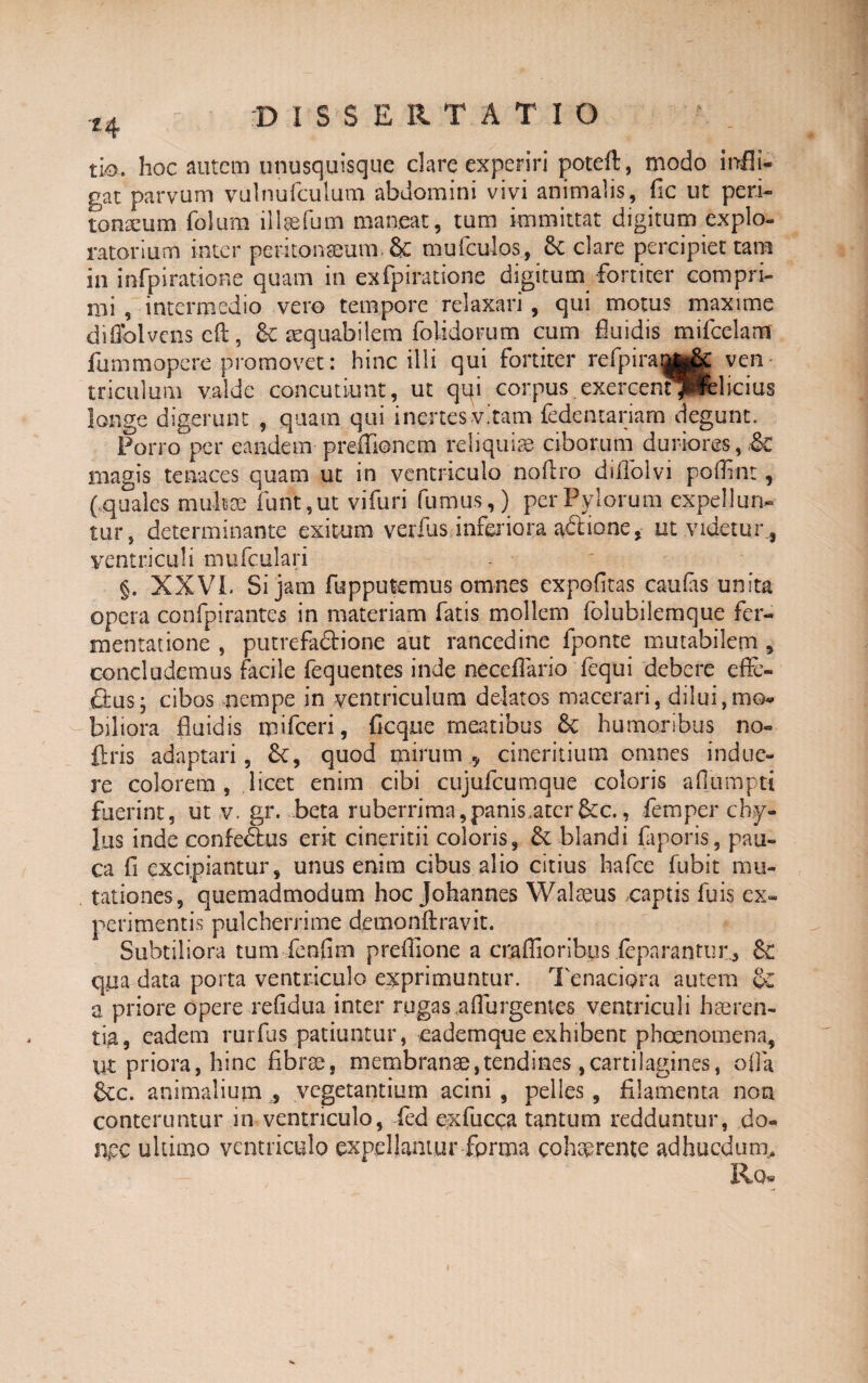 *4 D ISSE R T ATIO tio. hoc autem unusquisque clare experiri poteft, modo infli¬ gat parvum vulnufculum abdomini vivi animalis, fic ut peri¬ toneum folum illaefum maneat, tum immittat digitum explo¬ ratorium inter peritonaeum-& mufculos, 6c clare percipiet tam in i nfp i ratione quam in exfpiratione digitum fortiter compri¬ mi , intermedio vero tempore relaxari, qui motus maxime difiblvenscft, &: aequabilem folidorum cum fluidis mifcelam fummopere promovet: hinc illi qui fortiter re fp ira parite ven triculum valde concutiunt, ut qqi corpus exercenqPfelicius longe digerunt , quam qui inertes vitam fedentariam degunt. Porro per eandem preffionem reliquiae ciborum duriores, magis tenaces quam ut in ventriculo noftro diiTolvi poffint, (quales muli se funt,ut' vifuri fumus,) per Pylorum expellun¬ tur, determinante exitumverius ..inferiora a&ione, ut videtur., ventriculi mufculari §. XXVI. Si jam fupputemus omnes expofitas caufas unita opera confpirantes in materiam fatis mollem folubilemque fer¬ mentat ione , putrefadione aut rancedinc fponte mutabilem , concludemus facile fequentes inde neceflario fequi debere efle- ftus; cibos nempe in ventriculum delatos macerari, dilui,mo¬ biliora fluidis mifceri, ficqtie meatibus 6c humoribus no- {Iris adaptari, 6t, quod mirum 9 cineritium omnes indue¬ re colorem, licet enim cibi cujuicumque coloris aflumptt fuerint, ut v. gr. beta ruberrima,panis.atcr&c., femper chy¬ lus inde confedtus erit cinericii coloris, &: blandi faporis, pau¬ ca fi excipiantur, unus enim cibus alio citius hafce fubit mu¬ tationes, quemadmodum hoc Johannes Walaeus captis fuis ex¬ perimentis pulcherrime demonftravit. Subtiliora tum fenfim preffione a craflioribus ieparantur^ & qua data porta ventriculo exprimuntur. Tenaciora autem a priore opere refidua inter rugas a fl urgent es ventriculi haeren¬ tia, eadem rurfus patiuntur, eademque exhibent phoenomena, ut priora, hinc fibrae, membranae,tendines ,cartilagines, ofla &cc. animalium , vegetantium acini , pelles, filamenta non conteruntur in ventriculo, ied exfucca tantum redduntur, do¬ nec ultimo ventriculo expellamur forma cohaerente adhucdum, Rq« i