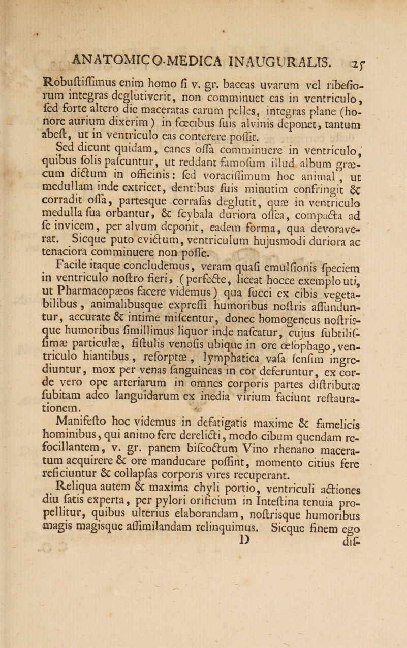 Robuftiffimus enim homo fi v. gr. baccas uvarum vel ribefio- rum integras deglutiverit, non comminuet eas in ventriculo, fed forte altero die maceratas earum pelles, integras plane (ho¬ nore aurium dixerim) in foecibus fms alvinis deponet, tantum abeft, ut in ventriculo eas conterere poffit. Sed dicunt quidam, canes olla comminuere in ventriculo, quibus folis palcuntur, ut reddant famofum illud album grse- cum dibtum in officinis: (ed voraciffimum hoc animal , ut medullam inde extricet, dentibus fuis rninutim confringit 6c corradit ofia, paitesque corrafas deglutit, quse in ventriculo medulla fua orbantur, 8c fcybala duriora ofiea, compadla ad fe invicem, per alvum deponit, eadem forma, qua devorave¬ rat. Sicque puto evibtum, ventriculum hujusmodi duriora ac tenaciora comminuere non pofie. Facile itaque concludemus, veram quafi emulfionis fpeciem in ventriculo noftro fieri, (perfe&e, liceat hocce exemplo uti, ut Pharmacopaeos facere videmus) qua fucci ex cibis vegeta¬ bilibus , animalibusque expreffi humoribus noftris affundun¬ tur, accurate 6c intime mifcentur, donec homogeneus noftris- que humoribus fimillimus liquor inde nafcatur, cujus fubtilif- fimae particulae, fiffulis venofis ubique in ore cefophago,ven¬ triculo hiantibus, reforptee , lymphatica vafa fenfim ingre¬ diuntur, mox per venas fanguineas in cor deferuntur , ex cor¬ de vero ope arteriarum in omnes corporis partes diftributse fubitam adeo languidarum ex inedia virium faciunt reftaura- tionern. ' Manifefto hoc videmus in defatigatis maxime & famelicis hominibus, qui animo fere dereli&i, modo cibum quendam re- focillantem, v. gr. panem bifeoftum Vino rhenano macera¬ tum acquirere & ore manducare poffint, momento citius fere reficiuntur 8c coilapfas corporis vires recuperant. Reliqua autem 6c maxima chyli portio, ventriculi aftiones diu fatis experta, per pylori orificium in Inteftina tenuia pro¬ pellitur, quibus ulterius elaborandam, noftrisque humoribus magis magisque affimilandam relinquimus. Sicque finem ego