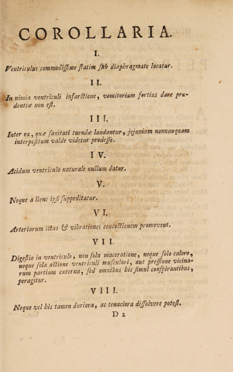 COROLLARIA. I. Ventriculus contmodifjime fatim fnb diaphragmate locatur. I I, In nimia ventriculi infarStione, vomitorium fortius dare pru¬ dentiis non eft. I I f. Inter ea, qus fanitati tuenda laudantur, jejunium nonnmqum interpofitum valde videtur prodefe. I V. Acidum ventriculo naturale nudum athiit. v. Neque a liene ipfifuppeiitatur. VI. Arteriarum mus 13 vibrationes coniomonem promovent. VII. DieeUio in ventriculo, nonfola maceratione, neque folo calore neam fola aUione ventriculi mufculan, aut preffione vicina rum partium externa, fed omnibus bisfimul confpirantibus ger agitur* VIII. Neque vel his tamen duriora, ac tenaciora dijfolvere potefi. D z