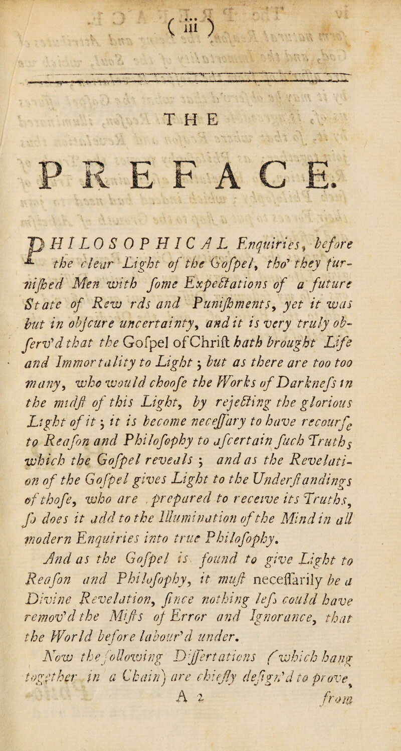 ~~ v-r THE ) HILO S 0 P H I C A L Enquiries, before the clear Light of the Gofpel, tho' they fur- nijhed Men with fome Expectations of a future State of Rew rds and Punijhments, yet it was but in objeure uncertainty, and it is very truly ob- ferv'd that the GofpeJ ofChrift hath brought Life and Immortality to Light $ but as there are too too many, who would choofe the Works of Darknefs in the midft of this Light, by rejecting the glorious Light of it, it is become necejjary to have recourfe to Re afon and Philofophy to jfeertain fuch Truths which the Gofpel reveals 5 and as the Revelati¬ on of the Gofpel gives Light to the UnderJi an dings ofthofe, who are prepared to receive its Truths, fj does it add to the Illumination of the Mind in all modern Enquiries into true Philofophy. And as the Gofpel is found to give Light to Reafon and Philofophy, it muft necellarily be a Divine Revelation, fence nothing lef could have remov'd the Mifis of Error and Ignorance, that the World before labour'd under. Now the following Djfert aliens C which hang together in a Chain) are chi fly deign'd to prove A 2 from