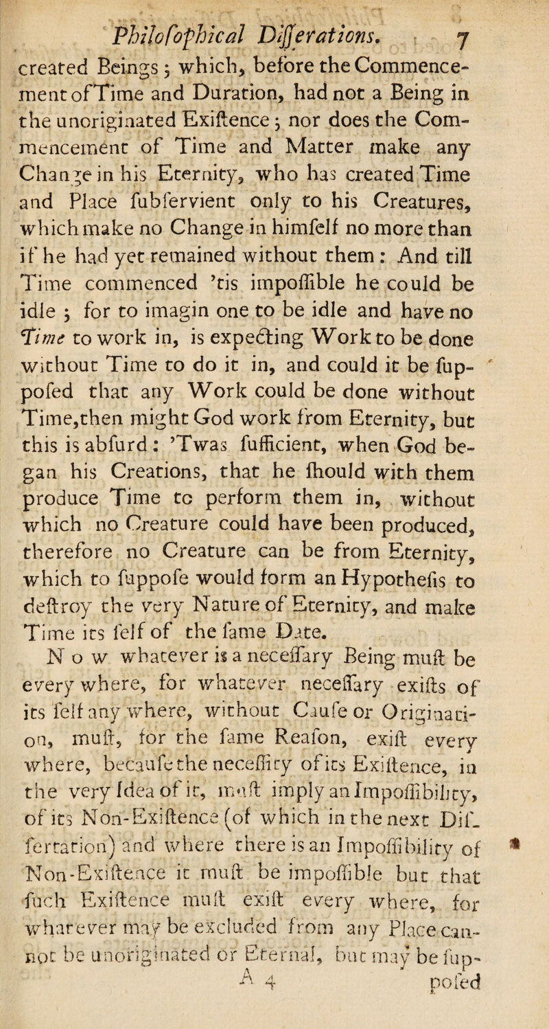 created Beings 3 which, before the Commence¬ ment ofTime and Duration, had not a Being in the unoriginated Exigence 3 nor does the Com¬ mencement of Time and Matter make any Changeinhis Eternity, who has created Time and Place fubfervient only to his Creatures, which make no Change in himfelf no more than i f he had yet remained without them : And till Time commenced ’tis impoffible he could be idle 3 for to imagin one to be idle and have no Pitne to work in, is expedting Work to be done Without Time to do it in, and could it be fup- pofed that any Work could be done without Time,then might God work from Eternity, but this is abfurd : ’Twas fufficient, when God be¬ gan his Creations, that he fhould with them produce Time to perform them in, without which no Creature could have been produced, therefore no Creature can be from Eternity, which to fuppofe would form an Hypothecs to deftroy the very Nature of Eternity, and make Time its lelf of the fame Date. Now whatever is a neceffary Being mull be everywhere, for whatever neceffary exifts of its fell any where, without Caufe or Originati¬ on, mull, for the fame Reafon, exift every where, becaufethe neceffity of its Exiftence, in the very Idea of it, muff imply an Impoffibility, of its Non-Exiftence (of which in the next Dif. fertation) and where there is an Jmpqffibility of Non-Exiftence it rnuft be impoffible but that fuch Exiftence muft exift every where, for whatever* mag be excluded f rom any Place can¬ not be unoriginated or Eternal, but may be fup-