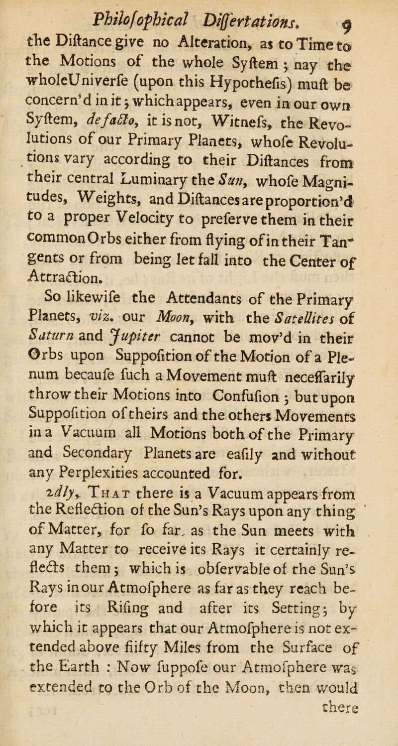 the Diftance give no Alteration, as to Time to the Motions of the whole Syftem ; nay the wholeUniverfe (upon this Hypothefis) muft be concern’d in it ; which appears, even in our own Syftem, defatto, it is not, Witnefs, the Revo¬ lutions of our Primary Planets, whofe Revolu¬ tions vary according to their Diftances from their central Luminary the Sun, whofe Magni¬ tudes, Weights, and Diftances are proportion’d to a proper Velocity to prefervethem in their common Orbs either from flying of in their Tan® gents or from being let fall into the Center of Attraction. So likewife the Attendants of the Primary Planets, viz. our Moon, with the Satellites of Saturn and Jupiter cannot be mov’d in their Orbs upon Suppofltion of the Motion of a Ple¬ num becaufe fuch a Movement muft neceffarily throwtheir Motions into Confufion 3 but upon Suppofltion of theirs and the others Movements in a Vacuum all Motions both of the Primary and Secondary Planets are eafily and without any Perplexities accounted for. ^dlyr That there is a Vacuum appears from the Reflection of the Sun’s Rays upon any thing of Matter, for fo far, as the Sun meets with any Matter to receive its Rays it certainly re¬ flects them 5 which is obfervable of the Sun’s Rays in our Atmofphere as far as they reach be¬ fore its Rifing and after its Setting; by which it appears that our Atmofphere is not ex¬ tended above fiifty Miles from the Surface of the Earth : Now fuppofe our Atmofphere was extended to the Orb of the Moon, then would there