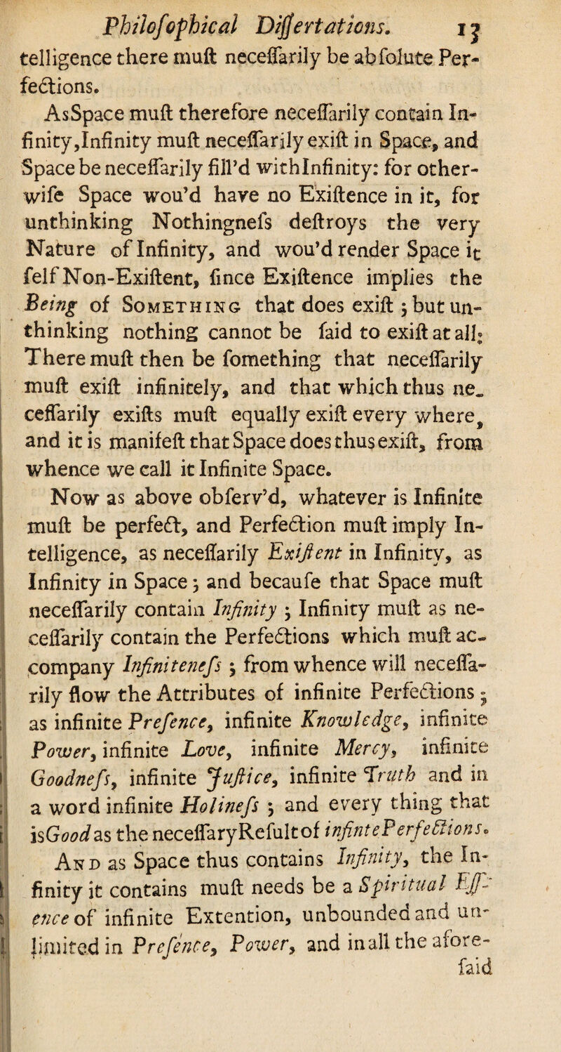 telligence there muft neceflarily be abfolute Per- ii i » '! t fedtions. AsSpace muft therefore neceflarily contain In¬ finity, Infinity muft neceflarily exift in Space, and Space be neceflarily fill’d withlnfinity: for other- wife Space wou’d have no Exiftence in it, for unthinking Nothingnefs deftroys the very Nature of Infinity, and wou’d render Space it felf Non-Exiftent, fince Exiftence implies the Being of Something that does exift 3 but un¬ thinking nothing cannot be laid to exift at all; There muft then be fomething that neceflarily muft exift infinitely, and that which thus ne„ ceflarily exifts muft equally exift every where, and it is manifeft that Space does thus exift, from whence we call it Infinite Space. Now as above obferv’d, whatever is Infinite muft be perfect, and Perfection muft imply In¬ telligence, as neceflarily Exigent in Infinity, as Infinity in Space; and becaufe that Space muft neceflarily contain Infinity } Infinity muft as ne¬ ceflarily contain the Perfections which muft ac¬ company Infinitenefs $ from whence will necefla¬ rily flow the Attributes of infinite Perfections » as infinite Prefence, infinite Knowledge, infinite Power, infinite Love, infinite Mercy, infinite GoodnefSy infinite Juftice, infinite Truth and in a word infinite Holinefs $ and every thing that is Good as the neceflaryRefultof infint ePerfefiti-ons. And as Space thus contains Infinity, the In¬ finity it contains muft needs be a Spiritual EJf- enceof infinite Extention, unbounded and un- limited in Prefence, Power, and inall the afore- fiaid