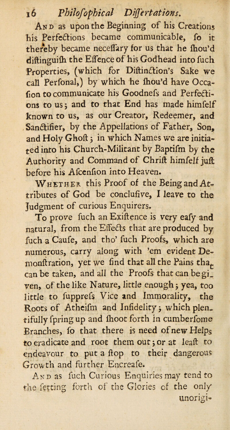 An d as upon the Beginning of his Creations his Perfedions became communicable, fo it thereby became neceffary for us that he fhou’d diftinguifh the Effence of his Godhead into fuch Properties, (which for Diftindion’s Sake we call Perfonal,) by which he fhou’d have Occa- (ion to communicate his Goodnefs and Perfedi- ©ns to us 3 and to that End has made himfelf known to us, as our Creator, Redeemer, and Sandifier, by the Appellations of Father, Son* and Holy Ghoft 5 in which Names we are initia¬ ted into his Church-Militant by Baptifm by the Authority and Command of Chrift himfelf juft before his Afcenfion into Heaven. Whether this Proof of the Being and At¬ tributes of God be conclusive, I leave to the Judgment of curious Enquirers. To prove fuch an Exiftence is very eafy and natural, from the Effeds that are produced by fuch a Caufe, and tho’ fuch Proofs, which are numerous, carry along with ’em evident De~ monftration, yet we find that all the Pains thac can be taken, and all the Proofs that can be gL ven, of the like Nature, little enough 5 yea, too little to fupprefs Vice and Immorality, the Roots of Atheifm and Infidelity j which plen¬ tifully fpring up and fhoot forth in cumberfome Branches, fo that there is need of new Helps to eradicate and root them out; or at leaft to endeavour to put a flop to their dangerous Growth and further Encreafe. And as fuch Curious Enquiries may tend to the fetting forth of the Glories of the only unorigi-