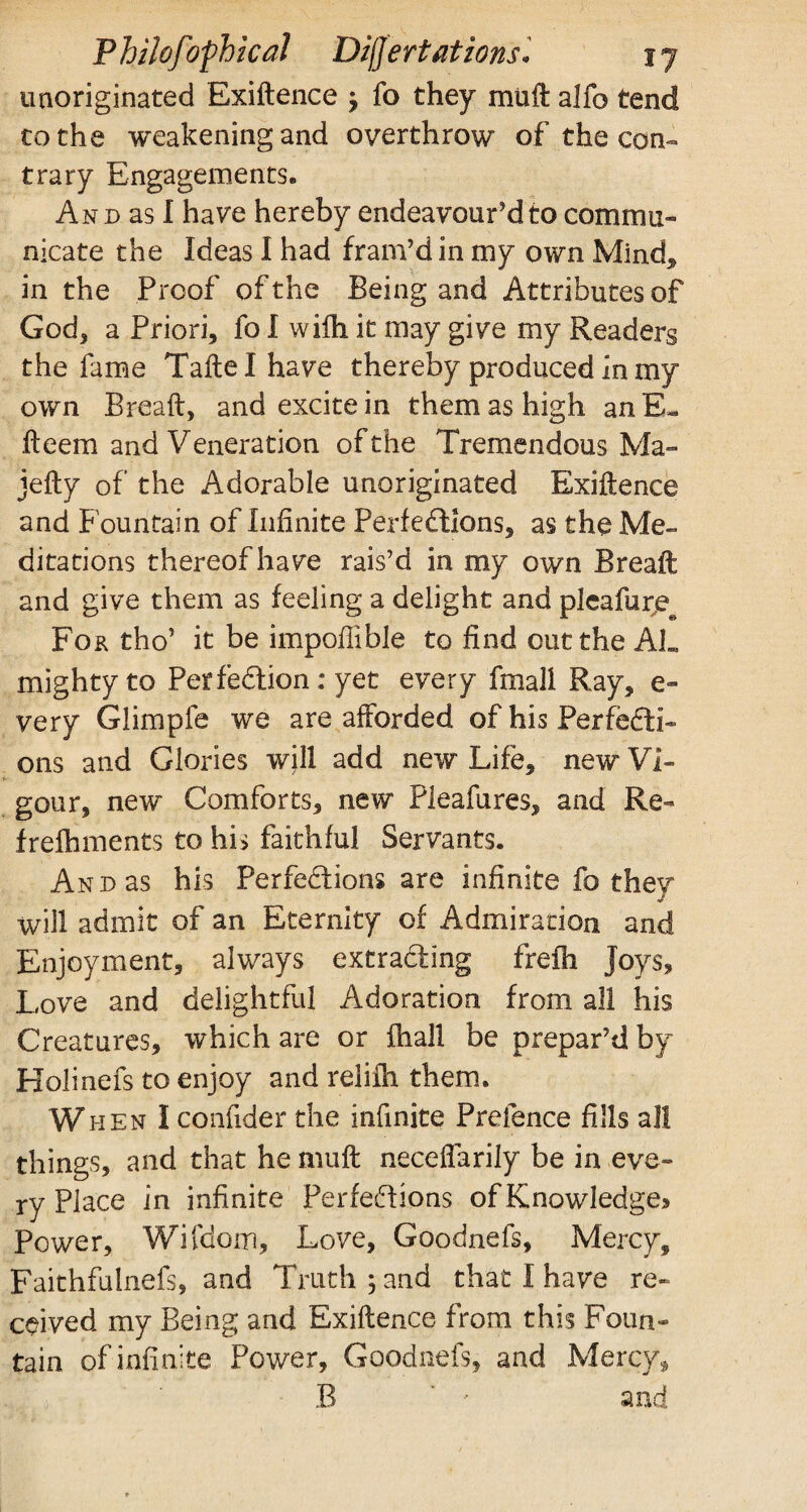 unoriginated Exidence -7 fo they mud alfo tend to the weakening and overthrow of the con- trary Engagements. And as I have hereby endeavour’d to commu¬ nicate the Ideas I had fram’d in my own Mind* in the Proof of the Being and Attributes of God, a Priori, fo I wifh it may give my Readers the fame Tade I have thereby produced in my own Bread, and excite in them as high anE- deem and Veneration of the Tremendous Ma~ jedy of the Adorable unoriginated Exidence and Fountain of Infinite Perfections, as the Me¬ ditations thereof have rais’d in my own Bread and give them as feeling a delight and pleafur,e@ For tho’ it be impollible to find cut the AL mighty to Perfection: yet every final! Ray, e- very Glimpfe we are afforded of his Perfecti¬ ons and Glories will add new Life, new Vi¬ gour, new Comforts, new Pleafures, and Re¬ freshments to his faithful Servants. And as his Perfections are infinite fo they will admit of an Eternity of Admiration and Enjoyment, always extracting frefh Joys, Love and delightful Adoration from all his Creatures, which are or fhall be prepar’d by Holinefs to enjoy and relifh them. When I confider the infinite Prelence fills all things, and that he mud neceffarily be in eve¬ ry Place in infinite Perfections of Knowledge® Power, Wifdom, Love, Goodnefs, Mercy, Faithfulnefs, and Truth ; and that I have re¬ ceived my Being and Exidence from this Foun¬ tain of infinite Power, Goodnefs, and Mercy, B ' * and