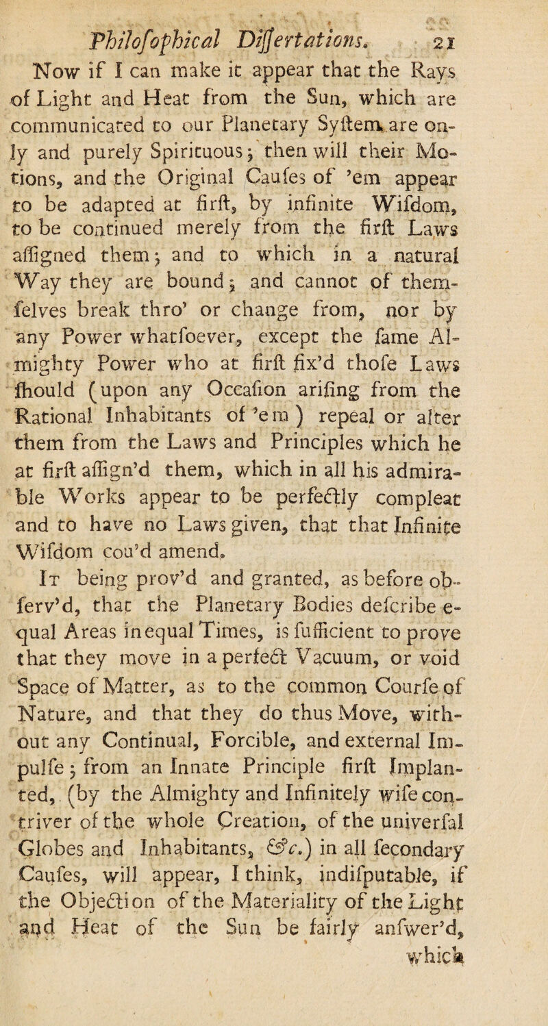 Now if I can make it appear that the Rays of Light and Heat from the Sun, which are communicated to our Planetary Syftenvare on¬ ly and purely Spirituous j then will their Mo¬ tions, and the Original Caufes of ’em appear to be adapted at firft, by infinite Wifdom, to be continued merely from the firft La,ws affigned them; and to which in a natural Way they are bound, and cannot pf them- felves break thro’ or change from, nor by any Power whatfoever, except the fame Al¬ mighty Power who at firft fix’d thofe Laws fhould (upon any Occafton arifing from the Rational Inhabitants of’em ) repeal or alter them from the Laws and Principles which he at firft affign’d them, which in all his admira¬ ble Works appear to be perfedly compleat and to have no Laws given, that that Infinite Wifdom cou’d amend* It being prov’d and granted, as before ob- ferv’d, that the Planetary Bodies deferibe e» cjual Areas in equal Times, is fufficient to prove that they move in a perfedt Vacuum, or void Space of Matter, as to the common Courfe of Nature, and that they do thus Move, with¬ out any Continual, Forcible, and external Irn- pulfe, from an Innate Principle firft Implan¬ ted, (by the Almighty and Infinitely wife con¬ triver of the whole Creation, of the univerfal Globes and Inhabitants, &>c.) in all fecondary Caufes, will appear, I think, indifputabie, if the Objection of the Materiality of theLighf: and Heat of the Sun be fairly anlwer’d, which