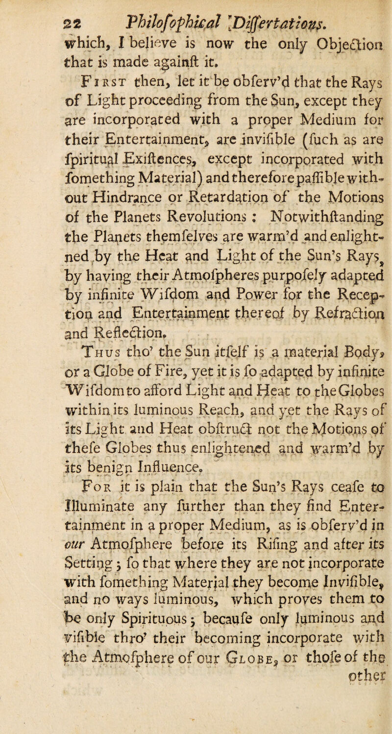 which, I believe is now the only Objection that is made againft it. First then, let it be obferv’d that the Rays of Light proceeding from the Sun, except they are incorporated with a proper Medium for their Entertainment, are invifible (fuch as are fpiritugl Exigences, except incorporated with fomething Material) and therefore paffibje with- out Hindrance or Retardation of the Motions of the Planets Revolutions ; Notwithftanding the Planets themfelves are warm’d and enlight- ned by the Heat and Light of the Sun’s Rayss by having their Atmofpheres purpofely adapted by infinite Wifdom and Power for the Recep¬ tion and Entertainment thereof by Refradtion and Refledfion, Thus tho’ the Sun itfelf is a material Body? or a Globe of Fire, yet it is fo adapted by infinite Wifdom to afford Light and Heat to the Globes within its luminous Reach, and yet the Rays of its Light and Pleat obftrudi not the Motions of thefe Globes thus enlightened and warm’d by its benign Influence., For it is plain that the Sun’s Rays ceafe to Illuminate any further than they find Enter¬ tainment in a proper Medium, as is obferv’d in our Atmofphere before its Rifing and after its Setting $ fo that where they are not incorporate with fomething Material they become Invifible^ and no ways luminous, which proves them to t>e only Spirituous j becaufe only luminous and vifibfe thro? their becoming incorporate with the Atmofphere of our Globe, or thofeof the other