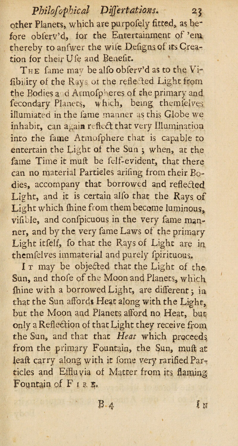 other Planets, which are purpofely fitted, as be“ fore obferv’d, for the Entertainment of ’em thereby to anfwer the wile Defignsof its Crea¬ tion for their Ufe and Benefit. The fame may be alfo obferv’d as to the Vi- fibiiity of the Rays or the reflected Light from the Bodies a d Atmofpheres of the primary and fecondary Planets, which, being themfeives illumiated in the fame manner as this Globe we inhabit, can again reftedt that very Illumination into the fame Atmpfphere that is capable to entertain the Light of the Sun ; when, at the fame Time it mu ft be felf-evident, that there can no material Particles arifing from their Bo¬ dies, accompany that borrowed and reflected Light, and it is certain alfo that the Rays of Light which fhine from them become luminous, vifibie, and confpicuous in the very fame man¬ ner, and by the very fame Laws of the primary Light itfelf, fo that the Rays of Light are in thcmfelves immaterial and purely fpirituous. I t may be objected that the Light of the Sun, and thofe of the Moon and Planets, which fhine with a borrowed Light, are different; in that the Sun affords Heat along with the Light, but the Moon and Planets afford no Heat, but only a Reflection of that Light they receive from the Sun, and that that Heat which proceeds from the primary Fountain, the Sun, muft at leaft carry along with it feme very ratified Pai'v tides and Effluvia of Matter from its flaming Fountain of F 1 r k. 13-4 111