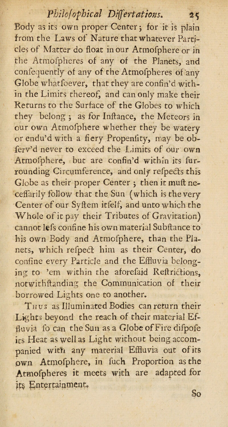 Body as its own proper Center $ for it is plain from the Laws of Nature thatwhatever Parti¬ cles of Matter do float in our Atmofphere or in the Atmofpheres of any of the Planets, and confequently of any of the Atmofpheres of any Globe whatfoever, that they are confin’d with- in the Limits thereof, and can only make their Returns to the Surface of the Globes to which they belong ; as for Inftance, the Meteors in our own Atmofphere whether they be watery or endu’d with a fiery Propenlity, may be ob- ferv’d never to exceed the Limits of our own Atmofphere, but are confin’d within its fur¬ rounding Circumference, and only refpedls this Globe as their proper Center ; thenitmuftne- ceflarily follow that the Sun ( which is the very Center of our Syftem itfelf, and unto which the Whole of it pay their Tributes of Gravitation) cannot tefs confine his own material Subftance to his own Body and Atmofphere, than the Pla¬ nets, which refpedt him as their Center, do confine every Particle and the Effluvia belong¬ ing to ’em within the aforefaid Reft rich ions, notv/ithftanding the Communication of their borrowed Lights one to another. Thus as Illuminated Bodies can return their Lights beyond the reach of their material Ef¬ fluvia fo can the Sun as a Globe of Fire difpofe its Heat as well as Light without being accom¬ panied with any material Effluvia out of its pwn Atmofphere, in fuch Proportion as the Atmofpheres it meets with are adapted for jps Entertainment*