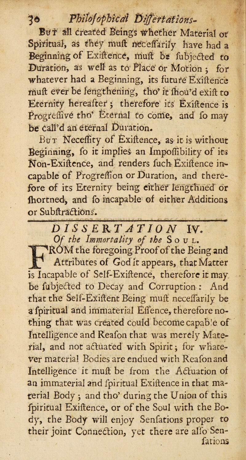 But all created Beings whether Material or Spiritual, as they rauft neceffarily have had a Beginning of Exigence, muft be fubjedled to Duration, as well as to Place or Motion $ for whatever had a Beginning, its future Exigence muft ever be lengthening, tho’ it ftiou’d exift to Eternity hereafter ; therefore its Exiftence is Progteftivd tho’ Eternal to come, and fo may be call’d an eternal Duration. But Neceflity of Exiftence, as it is without Beginning, fo it implies an Impoffibility of its Non-Exiftence, and renders fuch Exiftence in¬ capable of Progreffion or Duration, and there- fore of its Eternity being either iengthned or jhortned, and fo incapable of either Additions or Subftradtions. DISSERTATION IV* * Of the Immortality of the Soul. ROM the foregoing Proof of the Being and Jgj Attributes of God it appears, that Matter is Incapable of Self-Exiftence, therefore it may be fubjected to Decay and Corruption : And that the Self-Exiftent Being muft neceffarily be a fpiritual and immaterial Effence, therefore no¬ thing that was created could become capable of Intelligence and Reafon that was merely Mate¬ rial, and not actuated with Spiritj for whate¬ ver material Bodies are endued with Reafon and Intelligence it muft be from the Adtuation of an immaterial and fpiritual Exiftence in that ma¬ terial Body y and tho’ during the Union of this fpiritual Exiftence, or of the Soul with the Bo¬ dy, the Body will enjoy Senfations proper to their joint Connedlion, yet there are alfo Sen¬ fations