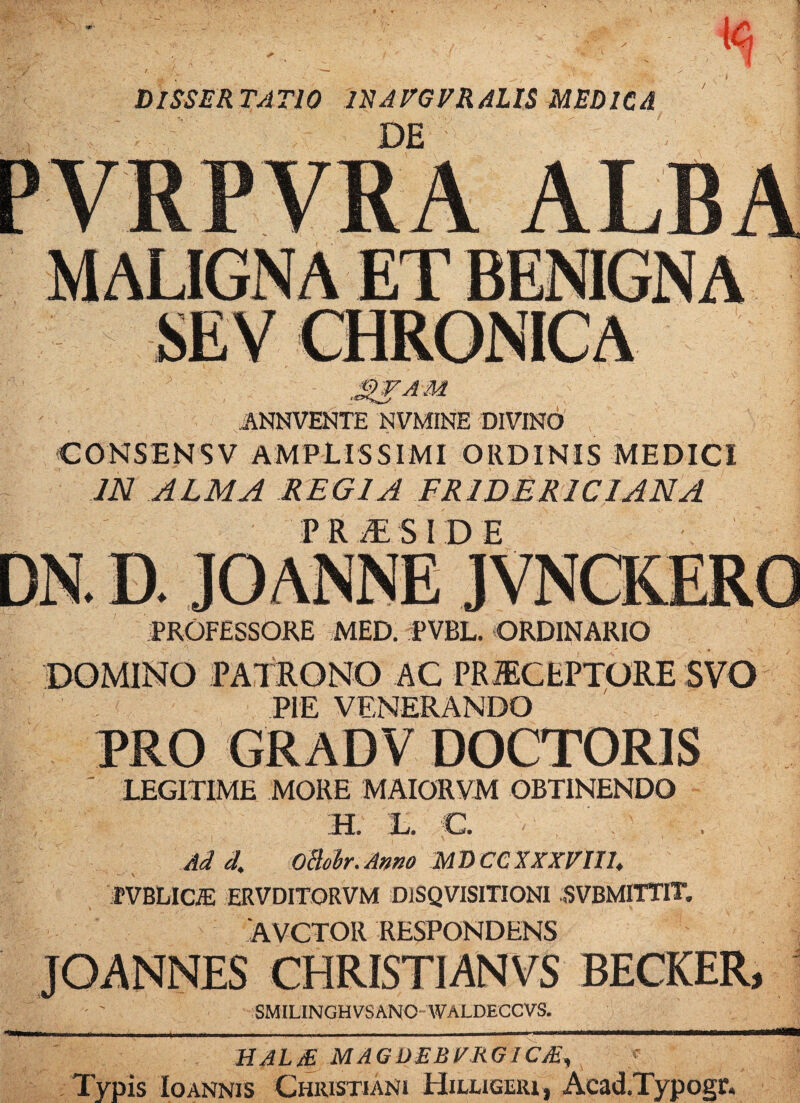 DISSERTATIO IRATGFRAUS MEDICA DE ■3'FAM ANNVENTE NVMINE DIVINO CONSENSV AMPLISSIMI ORDINIS MEDICI m ALMA REGIA FRIDERICIANA PRAESIDE PROFESSORE MED. PVBL. ORDINARIO DOMINO PATRONO AC PRiECEPTORE SVO PIE VENERANDO PRO GRADV DOCTORIS ' LEGITIME MORE MAIORYM OBTINENDO ;h. t. c. Ad L oBobr. Amo MDCClXXnih fVBLICffi ERVDITORVM DlSQVISITIONI SVEMITTIT. AVCTOR RESPONDENS JOANNES CHRISTIANVS BECKER, SMILINGHVSANO WALDECCVS. HAL£ MAGDEBFRGlCSr, Typis Io ANNIS Christiani Hilligeiu, Acad.Typogr.