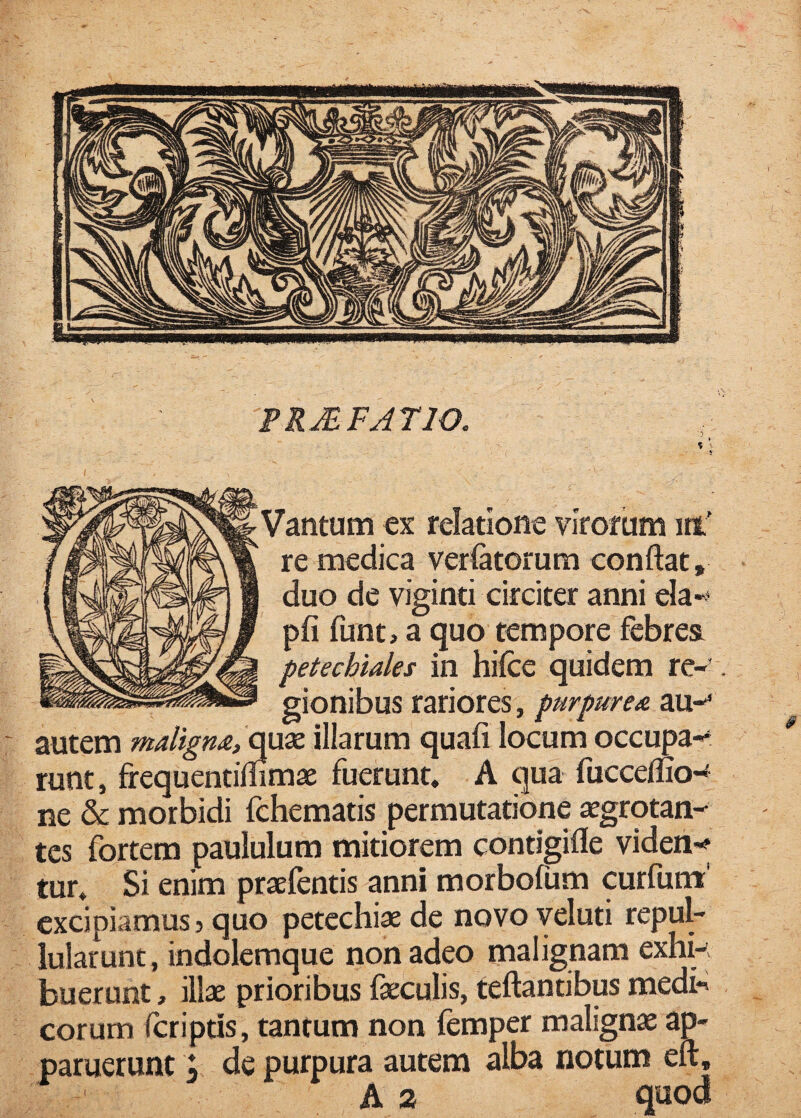FRJEFATIO. Vantum ex relatione virorum iti’ re medica veriatorum conflat, duo de viginti circiter anni ela-^* pfi funt, a quo tempore febres petechiales in hifce quidem re-’ gionibus rariores, purpure/s. au-* autem maligm, quse illarum quafi locum occupa-r runt, frequentimmae fuerunt. A qua fucceffio-^ ne & morbidi fchematis permutatione «grqtan- tes fortem paululum mitiorem contigifle viden-? tur. Si enim praefentis anni morbofum curfum' excipiamus, quo petechiae de novo veluti repul¬ lularunt, indolemque non adeo malignam exhk buerunt, illae prioribus faeculis, reflantibus medi-» eorum Icriptis, tantum non femper malignae ap¬ paruerunt ^ de purpura autem alba notum eft, A 2 qnod