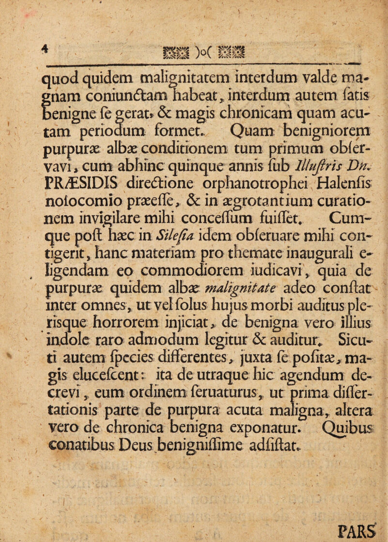 / quod quidem malignitatem interdum valde ma- ;nam coniun6tam habeat, interdum autem fatis lenigne fe gerat» & magis chronicarh quam acu¬ tam periodum formet. Quam benigniorepa purpurx albx conditionem tum primum obfer- vavi, cum abhinc quinque annis fub lllufiris Dn, PR/ESIDIS dire(Stione orphanotrophei Halenfis nolocomio praeefle, &: in aegrotantium curatio¬ nem invigilare mihi concefTum fuiflet. Cum¬ que poft haec in Silena idem obferuare mihi con¬ tigerit, hanc materiam pro themate inaugurali e- ligendam eo commodiorem iudicavi', quia de purpurae quidem albae malignitate adeo conflat inter omnes, ut vel folus hujus morbi auditus ple- risque horrorem injiciat, de benigna vero illius indole raro admodum legitur & auditur. Sicu- ti autem fpccies differentes, juxta fe politae, ma¬ gis elucefcent: ita de utraque hic agendum de¬ crevi , eum ordinem feruaturus, ut prima difler- tationis parte de purpura acuta maligna, altera vero de chronica benigna exponatur. Qmbus conatibus Deus benigniflime adfiflat. PAR^
