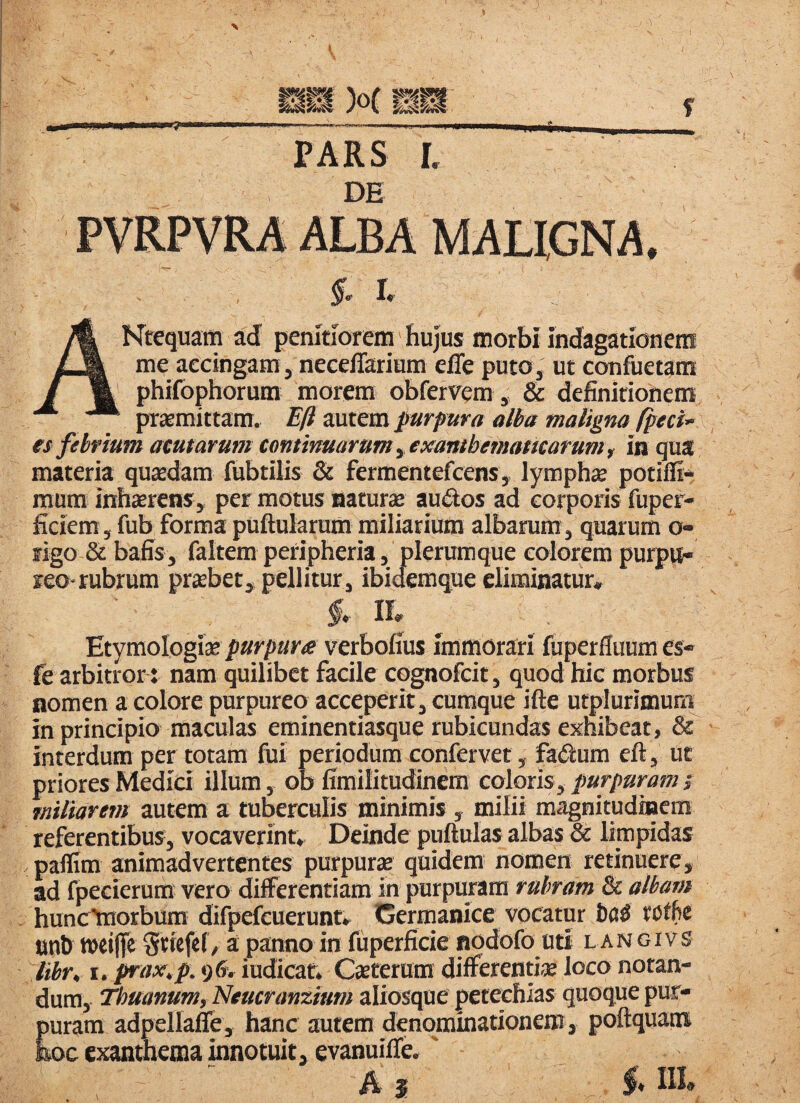 ! PARS l DE ALBA AKtequaffl ad penitiorem hujus morbi indagationem me accingam, neeelTarium effe puto, ut confuetara phifophorum morem obfervem, & definitionem praemittam. Eft autem purpura alba maligna fpeci- es febrium acutarum continuaram yexantbmamarurn, in qua materia quaedam fubtilis & fermentefcem, lymphae potifli^ mura inhaerens, per motus naturae au<5los ad corporis fuper- ficiem, fub forma puftularum miliarium albarum, quarum o- rigo & bafis, faltem peripheria, plerumque eoiorem purpu¬ reo-rubrum praebet, pellitur, ibidemque eliminatur, f, a Etymologiae/»«rpar<e verbofius immorari fuperfluumes- fe arbitror : nam quilibet facile cognofeit, quod hic morbus nomen a colore purpureo acceperit, cumque ifte utplurimuri^ in principio maculas eminentiasque rubicundas exhibeat, 8^ interdum per totam fui periodum confervet, fadum eft, ut priores Medici illum, ob ffmilitudinera colorisy purpuram; miliarem autem a tuberculis minimis , milii magnitudinem referentibus, vocaverint. Deinde puftulas albas & limpidas paflim animadvertentes purpurie quidem nomen retinuere, ad fpecierum vero differentiam in purpuram rubram 8c albam hunc^orbum difpefcuerunt, Germanice vocatur Da^ rotfe tmb weiffe Stiefef, a panno in fiiperfide npdofo ntt langivs lihr, I. ^ax,p. 96, iudicaf. Caterum differenujB loco notan¬ dum, ‘Thuanumy Utucranzium aliosque petechias quoque pur¬ puram adpellafe, hanc autem denpmmationem, poftquam hoc exanthema innotuit, evanuifle. ' A s 5« IR»