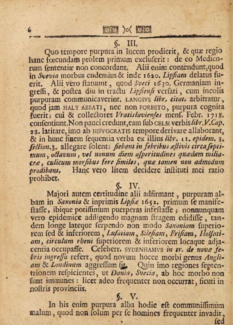 §. HI, Quo tempore purpura in lucem prodieritj & quae regio hanc foecundam prolem primum excluferit: de eo Medico¬ rum fenteritiae non conGordant> Aiii enim contgnduntjquod in Svevia morbus endemiusSc inde i6io. Lipjiam delatus fu¬ erit. Alii.yero ftatqunt, quod^ww i(530, Germaniam in- greffi, & poftea diu in tradlu TJpfienfi verfaticum incolis purpuram communicaverint, langivs libn cim. arbitrator, quod jam haly Abbati , nec non foresto , purpura cognita fuerit 5 cui & colledores Vratislavienjes menf. Febr. 1718. confentiunt.Non pauci credunt,eam fub celsi verbis libr, V,Qip. s 8. latitare, imo ab Hippocratis tempore derivare allaborant, & in hunc finem fequentia verba ex illius libr. 11. epideni„ 3, allegare folent : fiebant in febribus aJHvis circa fepti- murn^ oHavum, vel nonum diem ajperitudines qu£dam milia¬ ce culicum morjibus fere fimiles, que tamen non admodum prodibant, Hanc vero Ijtem decidere inftituti mei ratio prohibet IV. Majori autem certitudine alii adfirmant, purpuram al¬ bam in Saxonia & inprimis Lipfia 16$x. primum fe manife- ftaffe, ibique potiffinium puerperas infeftaffe j nonnunquam vero epidemice adfligendo magnam firagem edidiffe , tan¬ dem longe iateque ferpendo non modo Saxoniam fuperio- rem fed & inferiorem, Lufatiam, SUefiam, Frifiam, Holfati- am, circulum rbeni fuperiorem & inferiorem locaque adja¬ centia occupaffe. Celeberr. sydenhamvs in tr. de nova fe¬ bris ingrejfu refert, quod novum hocce morbi genus Angli- arn & Londinum aggreffum ^ inio regiones fepten- trionem refpieientes, \xx. Dania, Svecia, ab hoc morbo non funt immunes: licet adeo frequenter non occurrat, ficuti in noftris provinciis, 5. V. In his enim purpura alba hodie cft communiflimum malum, quod nqn folum per fe homines frequenter invadit. fed