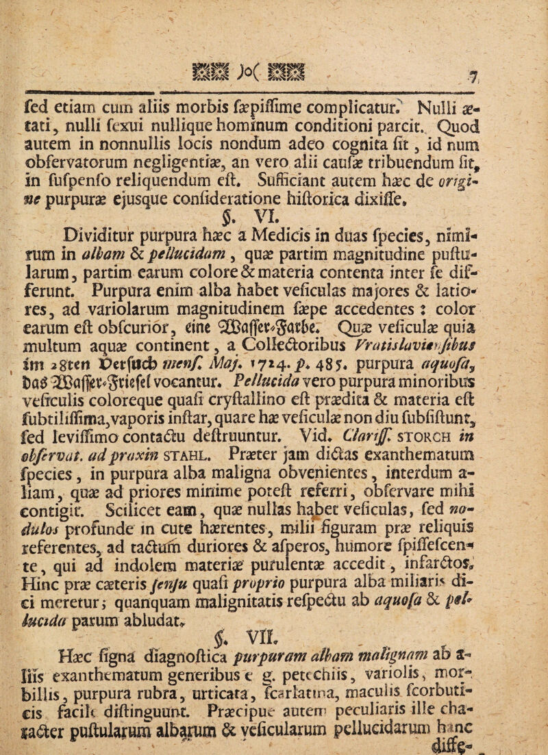 fcd etiam cum aliis morbis fepiffime complicatur.^ Nulli x- tatij nulli fexui nullique hominum conditioni parcit. Quod autem in nonnullis locis nondum adeo cognita fit, id num obfervatorum negligentiae, an vero alii caufie tribuendum fit, in fufpenfo reliquendum eft. Sufficiant autem hxc de orrgi- ne purpura eiusque confideratione hiftorica dixiffe, %. VI. Dividituit purpura hasc a Medicis in duas fpecics, nimi¬ rum in aliam & pellucidam, quse partim magnitudine pullu¬ larum, partim earum colore & materia contenta inter fc dif¬ ferunt. Purpura enim alba habet veficulas majores & latio¬ res, ad variolarum magnitudinem fepe accedentes i color earum eft obfcurior , tine Que veficulse quia multum aqu£B continent, a Colledloribus Vratislavithfibus im jgten Vetjadb men/l Maj. 1714. p. 48 j, purpura aquofi, hflg vocantur. Pellucida vero purpura minoribus vcficulis coloreque quali cryftallino eft prsdita & materia eft iubtiIiffima,vapori$ inftar, quare has veficulat non diu fubfiftunt, fed leviffimo contadlu deftruuntur. Vid. Clartffi storch in ehfirvat. adproxin stahl. Praster jam didias exanthematum fpecies, in purpura alba maligna obvenientes, interdum a- liam, qu2B ad priores minime poteft referri, obfervare mihi eontigir. Scilicet eam, quse nullas h4)et veficulas, fed no- dulos profunde in cute haerentes , milii figuram prse reliquis referentes, ad tadlaih duriores & afperos, humore fpifiefeen>- te, qui ad indk)iera materiae purulentae accedit, infarctos* Hinc prae cxiGxis jenju cpx3& proprio purpura alba miliarb di¬ ci meretur j quanquaro malignitatis refpedtu ab aquo[d Sic pel^ iuctdff parum abludat» vri. . HcEC ligna diagnoftica purpuram aliam malignam ab S- Ins exanthematum generibus e g. petcchiis, variolis, mor-, billis, purpura rubra, urticata, Tcarktma, maculis feorbuti- cis facik diftinguunr. Praecipue auten: peculiaris ille cha- sa^ler puttularuro albarum & veficularum pellucidarum hme aifte-.