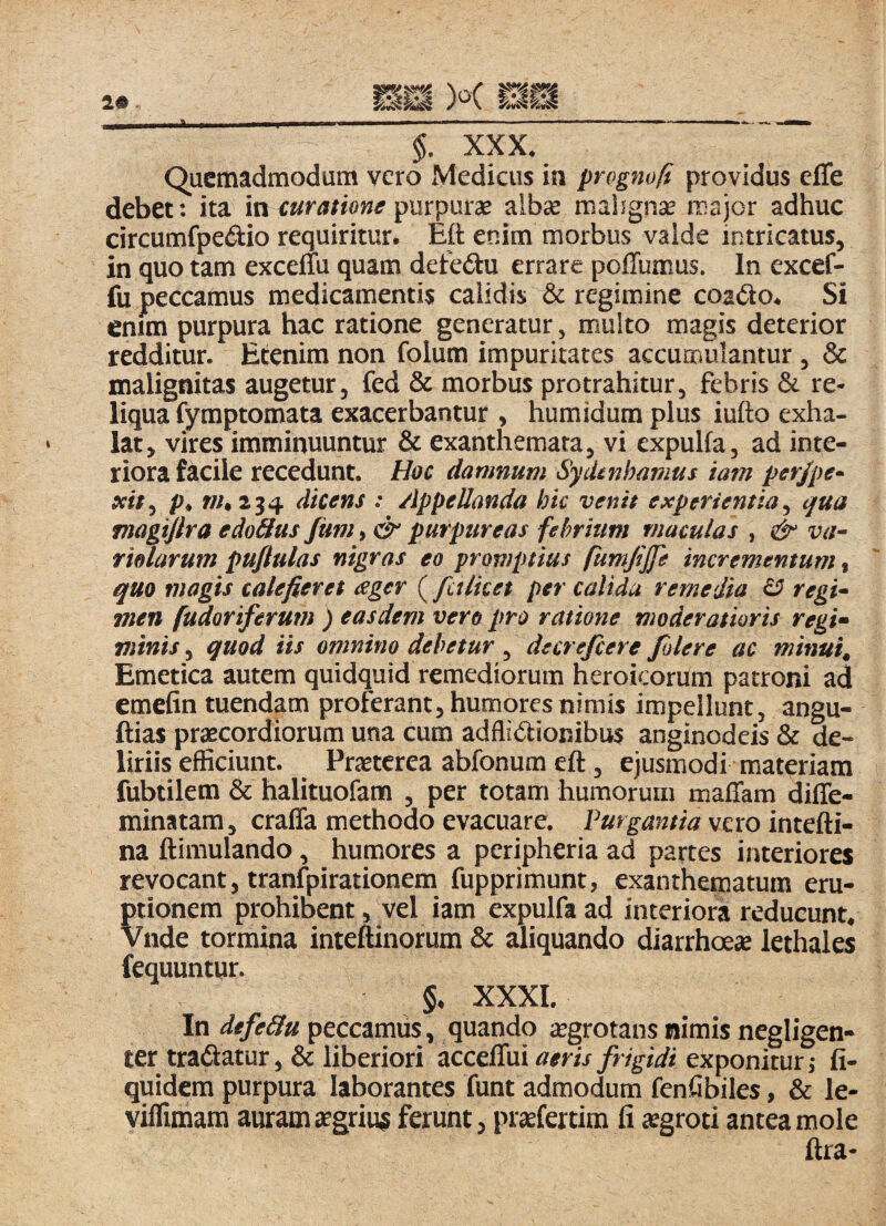$. XXX* Quemadmodum vero Medicus in prognofi providus elTe debet: ita in curatione albae mahgnse major adhuc circumfpedio requiritur. Eft enim morbus valde intricatus, in quo tam excelTu quam defedu errare poiTumus. In excef- fu peccamus medicamentis calidis & regimine coacto. Si enun purpura hac ratione generatur, multo magis deterior redditur. Etenim non folum impuritates accumulantur , & malignitas augetur, fed & morbus protrahitur, febris & re¬ liqua fymptomata exacerbantur , humidum plus iufto exha¬ lat, vires imminuuntur & exanthemata, vi expulfa, ad inte¬ riora facile recedunt. Hoc damnum Sydmbamus tam perjpe^ teit^ p. f/^2 34 (licens : Appellanda hic venit experientia^ qua fnagtjlra edo&us fum, & purpureas felmum maculas , & va^ f idarum puftulas nigras eo promptius incrementum, quo magis calefieret ager (fctlket per calida remedia ^ regi* men fudoriferum ) easdem vero pro ratione moderatioris regi» vitnis 5 quod iis omnino debetur , decrefeere Jolere ac minui. Emetica autem quidquid remediorum heroicorum patroni ad emefin tuendam proferant, humores nimis impellunt, angu- ftias praecordiorum una cum adflidionibus anginodeis & de¬ liriis efficiunt. Praeterea abfonum eft, ejusmodi materiam fubtilem & halituofam , per totam humorum maffam diffe- minatam, craffa methodo evacuare. Purgantia vero intefti- na ftimulando, humores a peripheria ad partes interiores revocant, tranfpirationem fupprimunt, exanthematum eru¬ ptionem prohibent, vel iam expulfa ad interiora reducunt* Vnde tormina inteftinorum & aliquando diarrhoeae lethales fequuntur. §* XXXI. In defe&u peccamus, quando aegrotans nimis negligen- ter tradatur, & liberiori aeris frigidi exponitur, fi- quidem purpura laborantes funt admodum fenfibiles, & le- viflimam auram aegrius ferunt, prsefertim fi aegroti antea mole ftra-