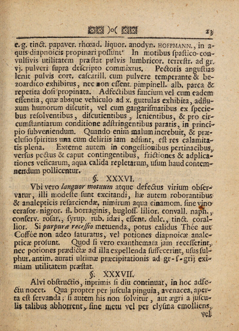 c.g. tind. papaver, rhoead. liquor, anodyf!. HOFFMANN.,‘in a- quis diapnoicis propinari poffunt' In motibus fpaftico-eoa-, vulfivis utilitatem prarftat pulvis lumbricor. terreflr. ad gr. V). pulveri fupra deferipto commixtus. Pedoris anguftias lenit pulvis cort. cafcarill. cum pulvere temperante & be- ioardico exhibitus, necaon elTent. pimpinell. alb. parca & repetita dofi propinata. Adfedibus faucium vel cum eadem' effentia, quae absque vehiculo adx, guttulas exhibita, adflu- xum humorum difeutit, vel cum gargarifmatibus ex fpeeie- bus refolventibus, difeutientibus, lenientibus, & pro cir- eumftantiarum conditione adftringentibus paratis, in prinei-' pio fubveniendum. Quando enim snalum increbuit, & prae- elufio fpiritus una cum deliriis km adfunt, eft res calamita-' tis plena. Externe autem in congellioBibus pertinacibus,, verfus pedus & caput contingentibus, fridiones & adplica- tiones veficarum, aqua calida repletarum, ufum haudeontem»^ aendum pollicentur.' §. XXXVL Vbi vero languot motuum atque defedus virium obfd'^ tuatur, illi modefte funt excitandi, hae autem roborantibusi & analepticis refarcienda*, nimirum aqua ciaamom. fine dno* eerafor. nigror, fl. borraginis, buglolT. lilior. convall. naph.,» conferv._ rofar., fyrup. rub. id«i, effent. dulc., tind. coral- lior. Si purpurx recejfia metuenda, potus calidus Th6e auf CofFee non adeo laturatus, vel potiones diapnoicae analc ptiese profunt. Quod fi vero exanthemata tam rceelierint,, nec potiones praedidae ad illa expellenda fufFecerint, ufus ful*. phur.antim. aurati ultima praecipitationis ad gr-f-grij exi^ miam utilitatem praeftat. $i xxxvir. Alvi obftrudto , inprimis fi diu continuat, in hoc adfe- du nocet. Qua propter per jufeula pinguia, avenacea,aper¬ ta eft fervandaj fi autem his non folvitur, aut aegri a jufcu- Us talibus abhprtent,. fine ijjetu vel per clyfoia emolliens,, ve£
