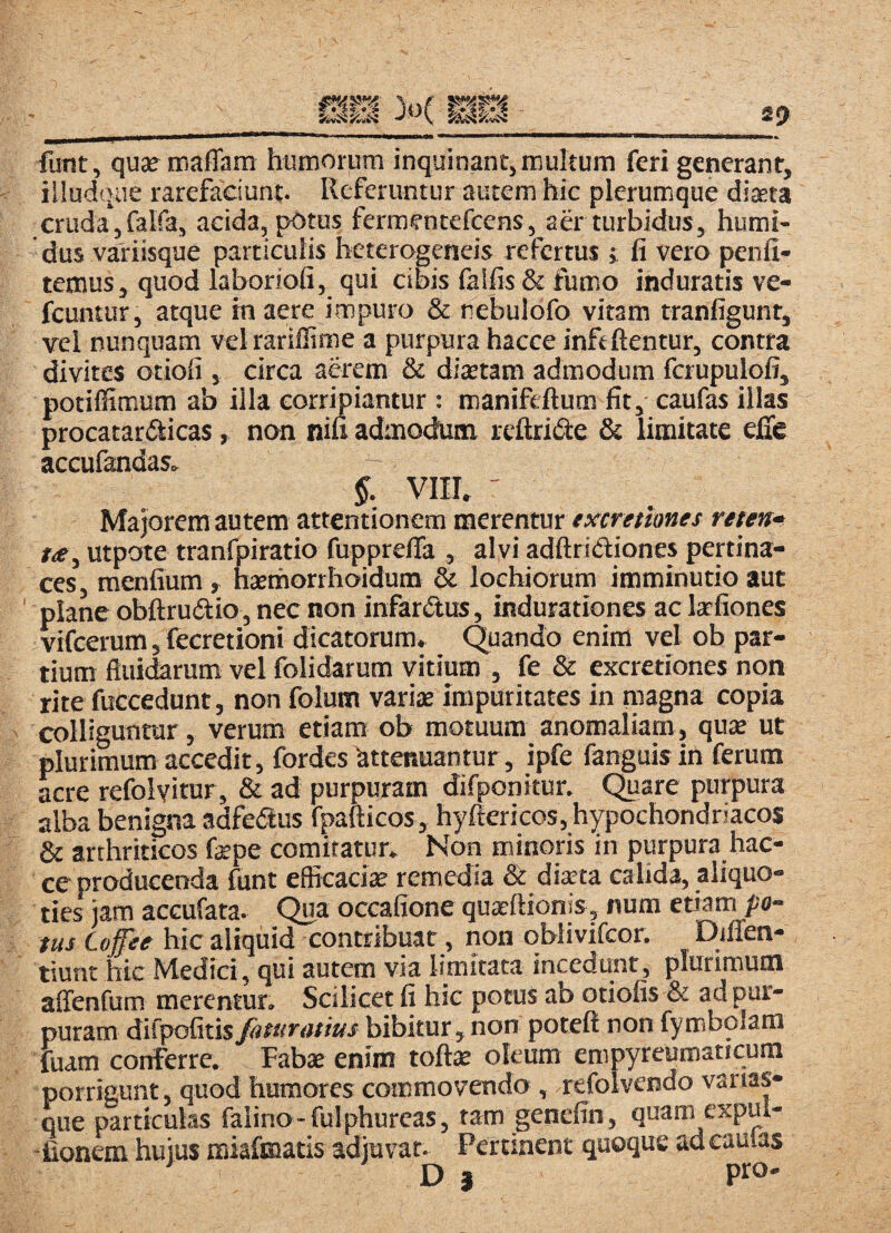 funt, qusemaffam humorum inquinant, multum feri generant, illudque rarefaciunt. Referuntur autem hic plerumque diseta cruda', falfa, acida, potus fermentefeens, aer turbidus, humi- dus variisque particulis heterogeneis refertus i fi vero penfi- temus, quod laboriofi, qui cibis faifis & fumo induratis ve- fcuntur, atque in aere impuro & nebulofo vitam tranfigunr, vel nunquam velrariffime a purpura hacce inftftentur, contra divites otioli, circa aerem & ditetam admodum fcrupulofi, potiffimum ab illa corripiantur : manifeftum fit, caufas illas procatardiicas, non nifi admodum reftride & limitate elTe accufandas,. §. VIII, ' Majorem autem attentionem merentur txcretiones reten» utpote tranfpiratio fupprelTa , alvi adftridiones pe«ina- ces, menfium, haemorrhoidum & locbiorum imminutio aut plane obftrudio, nec non infardus, indurationes ac lafiones vifcerum, fecretioni dicatorum» Quando enim vel ob par¬ tium fluidarum vel folidarum vitium , fe & excretiones non ritefuGcedunt, non folum variae impuritates in magna copia colliguntur, verum etiam ob motuum anomaliam, quae ut plurimum accedit, fordes attenuantur, ipfe fanguis in ferum acre refolvitur, & ad purpuram difponitur. Quare purpura alba benigna adfedus fpafticos, hyftericos, hypochondriacos & arthriticos fepe comitatur» Nori minoris in purpura hac¬ ce producenda funt efficaciae remedia & diaeta calida, aliquo¬ ties iam acGufata. Qua occafione quaeftionis, num etiam pa¬ tui Cojfee hic aliqui^ontribuat, non oblivifcor. DilTen- tiunt hic Medici, qui autem via limitata incedunt, plurimum affenfum merentur. Scilicet fi hic potus ab otiolis & ad pur¬ puram difpofitis fatur(itius bibitur, non poteft non fymbolam fuam conferre. Fabae enim toftae oleum em py reum at i cura porrigunt, quod humores commovendo , refolvendo vanas- que particulas faiino-fulphureas, tam genefin, quam^expui- -fionem huius miafmatis adjuvat. Pertinent quoque ad caulas
