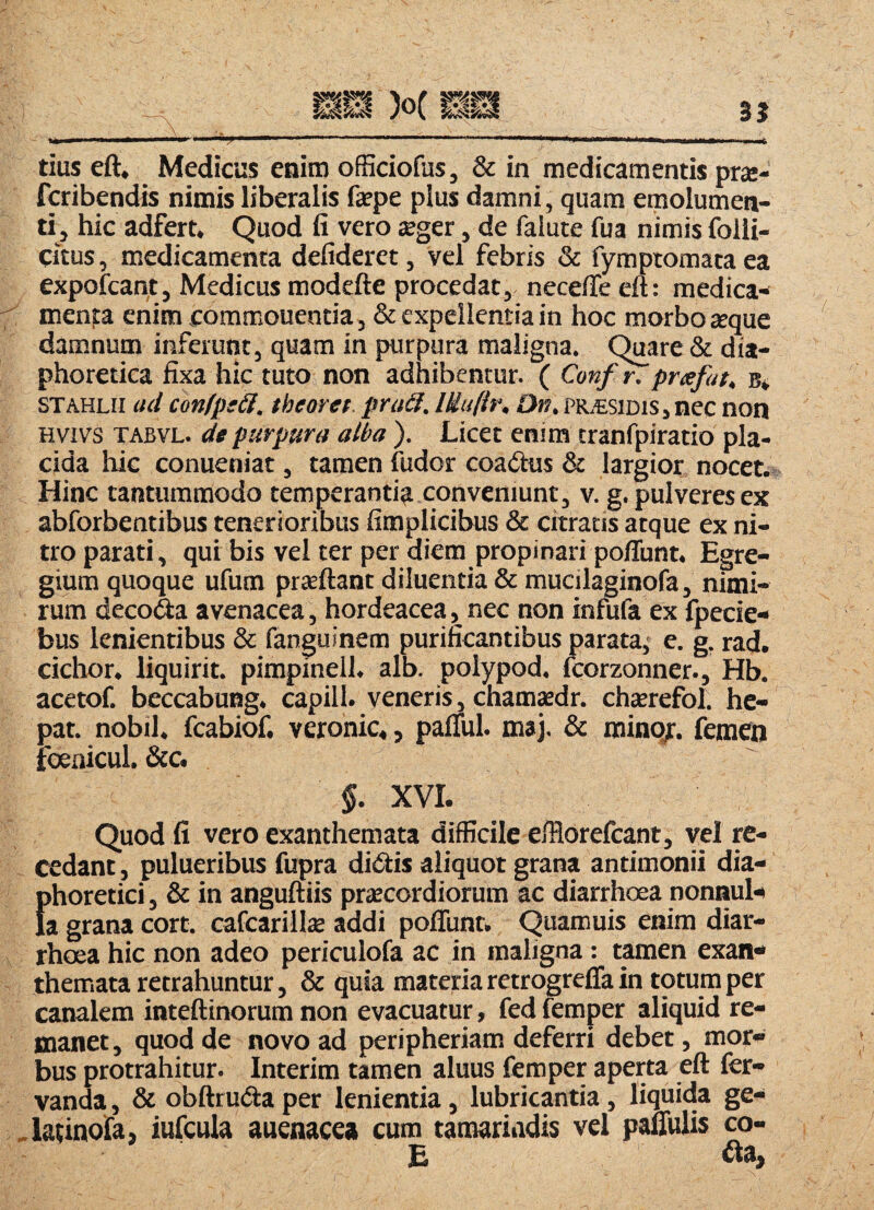 fctibendis nimis liberalis fepe plus damni, quam emolumen- ti j hic adfert. Quod fi vero jeger, de falute fua nimis folli- citus, medicamenta defideret, vel febris & fymptomata ea expofcant, Medicus modefte procedat, necefle eft: medica¬ menta enim commouentia, & expellentia in hoc morbo atque damnum inferunt, quam in purpura maligna. Quare & dia¬ phoretica fixa hic tuto non adhibentur. ( Conf^prxfat, b* stahlh ad conIptU. tbeoret. praSl. lUufir, Dn, pr.€sidis, nec non Hvivs TABVL. de purpura alba ), Licet enim tranfpiratio pla¬ cida hic conueniat, tamen fudor coa^his & largior nocet. Hinc tantummodo temperanti^ conveniunt, v. g. pulveres ex abforbentibus tenerioribus fimplicibus & citratis atque ex ni¬ tro parati, qui bis vel ter per diem propinari poliunt. Egre¬ gium quoque ufum prseftant diluentia &mucilaginofa, nimi¬ rum decofta avenacea, hordeacea, nec non infufa ex fpecie- bus lenientibus & fanguinem purificantibus parata^ e. g, rad. cichor. liquirit. pimpineil. alb. polypod, fcorzonner., Hb. acetof. beccabuBg. capill. veneris, chamadr. chatrefol. he¬ par. nobil. fcabiof. veronic,, palTul. maj. & mino/, femen foenicul. &c. §. XVI. Quod fi vero exanthemata difficile efflorelcant, vel re¬ cedant , pulueribus fupra didiis aliquot grana antimonii dia¬ phoretici , & in anguftiis prscordiorum ac diarrhoea nonnul¬ la grana cort. cafcarillse addi poffunt. Quamuis enim diar¬ rhoea hic non adeo periculofa ac in maligna : ramen exan¬ themata retrahuntur, & quia materia retrogrefla in totum per canalem inteftinorum non evacuatur, fed femper aliquid re¬ manet, quod de novo ad peripheriam deferri debet, mor¬ bus protrahitur. Interim tamen aluus femper aperta eft fer- vanda, & obftrudia per lenientia, lubricantia, liquida ge- -latinofa, iufcula auenacea cum tamariadis vel paffulis co- E