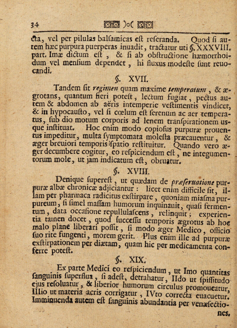 34 WM )oC - ■ W» I I I HI (!ta, vel per pilulas balfatnicas ell referanda. Ouod fi au¬ tem hsec purpura puerperas inuadit, tradatur uti XXXVIII, part. Imae didum eft , & fi ab obftrudione hacmorrhoi- dum vel menfium dependet , hi fluxus modefte flint reuo- candi, §. xvir. Tandem fit regimen quam maxime temperatum , & ae¬ grotans, quantum fieri poteft, ledum fugiat, pedus au¬ tem & abdomen ab aeris intemperie veftimentis vindicer, & in hypocaufto , vel fi coelum eft fcrenum ac aer tempera- tus, fup dio motum corporis ad lenem tranfpirarionem us¬ que inftituat. Hoc enim modo copiofus purpurae prouen- tus impeditur, multa fymptomata molefta pr^cauentur & ffger breuron temporis ifpatio reftituitur. Quando vero s- gerdecumbere cogitur, eo refpiciendum eft, ne intesumen* torum mole, ut jam indicatunj eft, obruatur. “ - i. xviir. fijpereft , ut qusdam de preeferuatione pur¬ pura albs chromes adjiciantur : licet enim diflicile fit il¬ lam per phmmaca r^icitus exftirpare, quoniam miafma pur¬ pureum, n iimel manam humorum inquinauit, quafi fermen¬ tum , data occafione repullulafcens, i-elinquit i experien- tia tatiien docet, quod fuccclTu temporis sgrotus ab hoe malo plane hberan pofllt, fi modo sger Midico, officio' fuo nte fungenti, inorem gerit. Plus enim ille ad purpurs fcwe^^teft*™ distam, quam hic per medicamenta con- §. XIX. . Ex parte Medici eo relpiciendum, ut Imo quantitas fanguinis luperflua fiadeft detrahatur,’lIdo ut Ipiflltudo C)us refoluatur, & Ijberior humorum circulus promLeatur IIIio ut materia acris corrigatur , IVto correda euacuetuS Imminuenda autem eft fanguinis abundantia per vensfedio- nes.