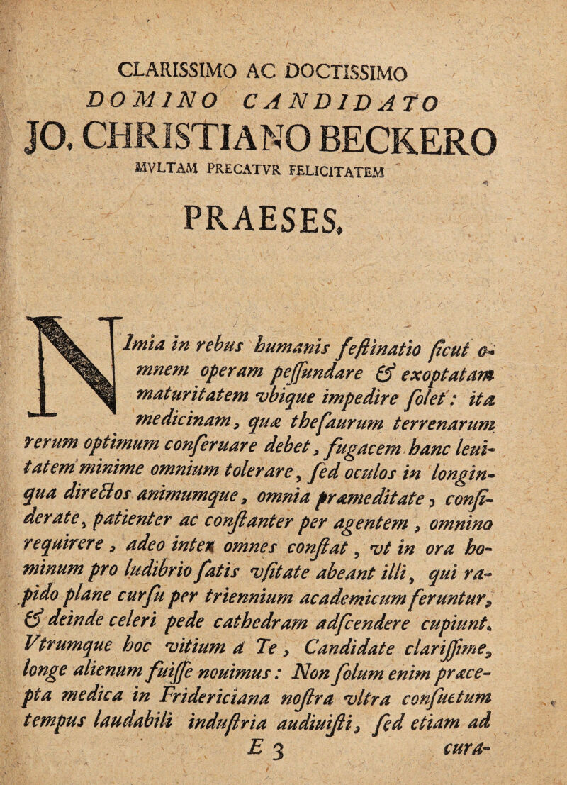 CLARISSIMO AC DOCTISSIMO DO MINO CANDIDA tO JO. CHRISTIANO BECKERO MVLTAM PRECx\TVR FELICITATEM PRAESES. Nimia in rebus humanis feftinatio ftcui mnem operam pejfundare exoptatam maturitatem ubique impedire fbfef: ita medicinam, qua thefaurum terrenarum rerum optimum conferuare debet ^ fugacem hanc leui* tat em minime omnium tolerare ^ Jed oculos in longin^ qua dire^os animumque 3, omnia prameditate conji-^ der at e ^ patienter ac conjianter per agentem ^ omnino requirere , adeo integi omnes conjiat, *vt in ora ho^ minum pro ludibrio fatis (Itat e abeant illi ^ qui ra¬ pido plane cur fu per triennium academicum feruntur^ deinde celeri pede cathedram adfcendere cupiunto Vtrumque hoc ditium d Te, Candidate clarijftme^ longe alienum fuijje nouimus : Non folum enim prace- pta medica in Friderictana nojlra ^Itra conjuetum tempus laudabili induflria audiuijii^ fed etiam ad E 3 cura-