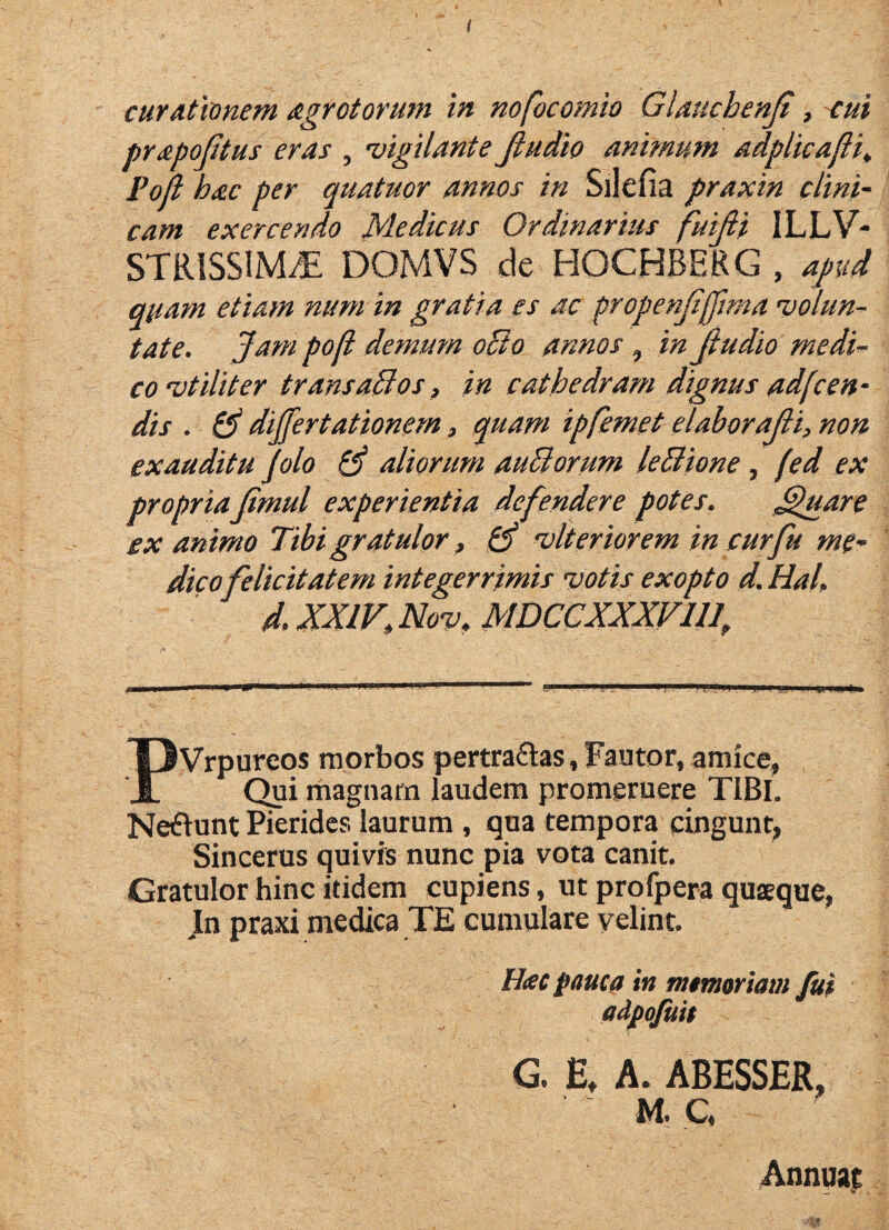 pr£poJitus eras , 'vigilante Jludio anbnum adplicafli^ Poji hac per quatuor annos in Silefia praxin clini¬ cam exercendo Medicus Ordinarius fuifii ILLV- STRISSIM/E DOMVS de HOCHBERG , afvd quam etiam num in gratia es ac propenjtffima 'volun¬ tate. Jam pofi demum oBo annos, in Jludio medi¬ co 'vtiliter transaBos, in cathedram dignus adfcen- dis . & differtationem, quam ipjemet elaborajli, non exauditu jolo 0* aliorum auBorum leBione, (ed ex propria jimul experientia defendere potes. ,^uare ex a:nimo Tibi gratulor, hJ 'vlteriorem in curfu me¬ dicofelicitatem integerrimis 'votis exopto d. Hal. d. XXIV,Nov.MDCCXXXVUJ PVrpureos morbos pertra£l:as, Fautor, amice, rhagnam laudem promeruere TIBI. Netflunt Picrides laurum , qua tempora cingunt, Sincerus quivis nunc pia vota canit. Gratulor hinc itidem cupiens, ut profpera quaeque, In praxi medica TE cumulare velint. Hac pauca in memoriam fui adpojiiit G. E, A. ABESSER, M. C, Annuae