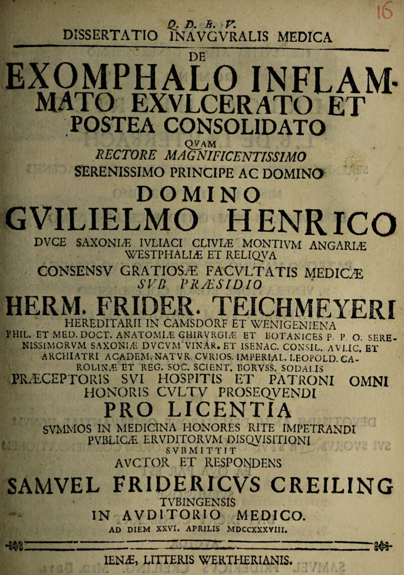 DISSERTATIO 1NAVGVRALIS MEDICA EXOMPHALO INFLAM MATO EXVLCERATO ET POSTEA CONSOLIDATO qvam RECTORE MAGNIFICENTISSIMO SERENISSIMO PRINCIPE AC DOMINO DOMINO GVILIELMO HENRICO DVCE SAXONLE IVLIACI CLIVIA MONTIVM ANGARLE WESTPHALME ET RELIQVA CONSENSV GRATIOSTi FACVLTATIS MEDICE SVD PR/ESIDIO HERM. FRIDER. TEICHMEYERI HEREDITARII IN CAMSDORF ET WENIGENIENA PHIL. ET MED.DOCT. ANATOMI.E GHIRVRGLf. ET BOTANICES P P O 5ERE- N1SSIMCRVM SAXONI/E DVCVM VINAR. ET 1SF.NAC. CONSIL. AVI Ic’ET ARCHIATRI ACADEM, NATVR. CVRIOS. IMPERIAL. I.EOPOLD. CA-' rolina; et reg. SOC. scient, borvss. sodaiis PRAECEPTORIS SVI HOSPITIS ET PATRONI OMNI HONORIS CVLTV PROSEQVENDI PRO LICENTIA SVMMOS IN MEDICINA HONORES RITE IMPETRANDI PVBLIC/E ERVDITORVM DISQVISITiQNI S V B M I T T I T AVCTOR ET RESPONDENS SAMVEL FRIDERICVS CREILING TVBINGENSIS IN AVD1TORIO MEDICO. AD DIEM XXVI. APRILIS MDCCXXXVIII. •m 24*- IEN£, LITTERIS WERTHERIANIS.