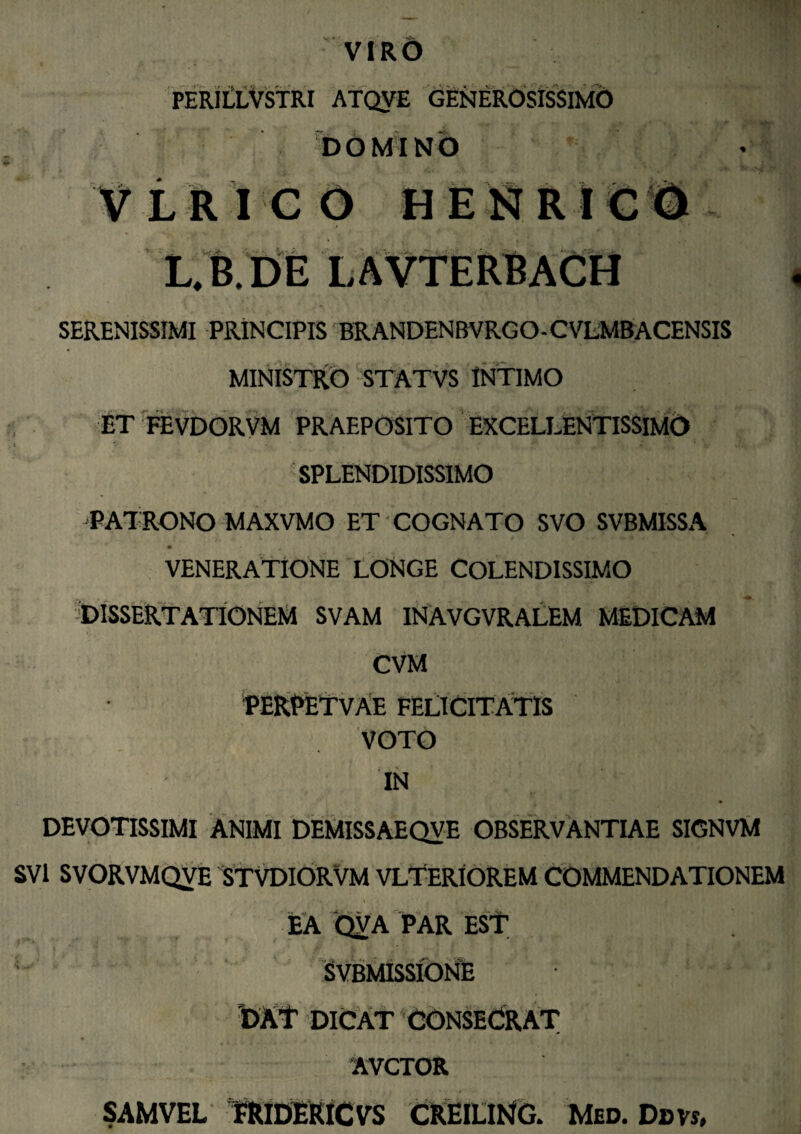 VIRO PERILLVSTRI ATQVE GENEROSISSIMO DOMINO LRICO HENRIG l/b.de lavterbach SERENISSIMI PRINCIPIS BRANDENBVRGO- CVLMBACENSIS MINISTRO STATVS INTIMO ET FEVDORVM PRAEPOSITO EXCELLENTISSIMO SPLENDIDISSIMO PATRONO MAXVMO ET COGNATO SVO SVBMISSA VENERATIONE LONGE COLENDISSIMO DISSERTATIONEM SVAM INAVGVRALEM MEDICAM CVM PERPETVAE FELICITATIS VOTO IN DEVOTISSIMI ANIMI DEMISSAEQVE OBSERVANTIAE SIGNVM SV1 SVORVMQVE STVDIORVM VLTERIOREM COMMENDATIONEM EA QyA PAR EST SVBMISSIONE DAT DICAT CONSECRAT 'AVCTOR SAMVEL FRIDERICVS CREILING. Med. Dbvs,