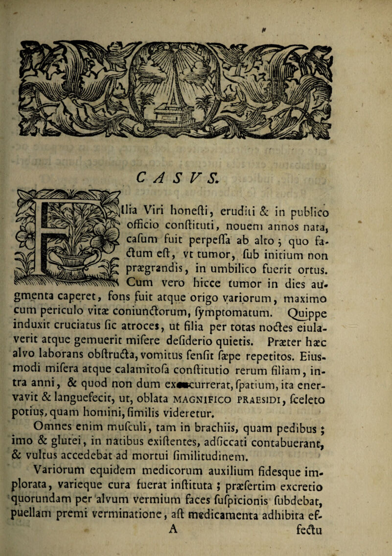 Ilia Viri honedi, eruditi & in publico officio condituti, nouern annos nata, cafum fuit perpeffa ab alto ; quo fa- itum ed, vt tumor, fub initium non praegrandis, in umbilico fuerit ortus. Cum vero hirce tumor in dies aU- gmenta caperet, fons fuit atque origo variorum, maximo cum periculo vitae coniundorum, fymptomatum. Quippe induxit cruciatus fic atroces, ut filia per totas nodes eiula- verit atque gemuerit mifere defiderio quietis. Praeter haec alvo laborans obdruda, vomitus fenfit faepe repetitos. Eius- modi mifera atque calamitofa conditutio rerum filiam, in¬ tra anni, & quod non dum ex«*currerat,fpatium,ita ener¬ vavit & languefecit, ut, oblata magnifico praesidi, fceleto potius, quam homini, fimilis videretur. Omnes enim mufculi, tam in brachiis, quam pedibus £ imo & glutei, in natibus exidentes, adficcati contabuerant, & vultus accedebat ad mortui fimilitudinem. Variorum equidem medicorum auxilium fidesque im¬ plorata, varieque cura fuerat indituta ; praefertim excretio quorundam per alvum vermium faces fufpicionis fubdebat, puellam premi verminatione, ad medicamenta adhibita ef- A fedu