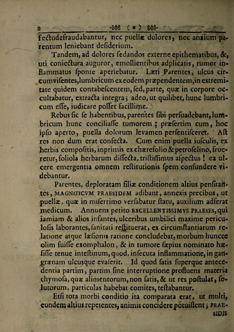 2 «&§ C © > S<§*~ fedudefraudabantur, nec puellae dolores, nec anxium pa¬ rentum leniebant defiderium. Tandem, ad dolores fedandos externe epithematibus, &, uti coniedura auguror, emollientibus adplicatis, tumor in¬ flammatus fponte aperiebatur* Laeti Parentes, ulcus cir- cumvifentes,lumbricum ex eodem praependentem,in extremi¬ tate quidem contabefcentem, fed, parte, quae in corpore oc¬ cultabatur, extra&a integra 5 adeo, ut quilibet, hunc lumbri¬ cum effe, iudicare poflet facillime. ' Rebus fic fe habentibus, parentes Gbi perfuadebant, luttt- bricum hunc conciliafle tumorem $ praefertim cum, hoc ipfo aperto, puella dolorum levamen perfentifceret. Ad res non dum erat confeda. Cum enim puella iufculis, ex herbis compofitis,inprimis exchaerefolio&petrofelino,frue- retur,foliola herbarum difleda, triftiflimus afpedus ! ex ul¬ cere emergentia omnem reftitutionis fpem confundere vi» debantur. Parentes, deploratam filiae conditionem altius penfitari- tes, magnificvm praesidem adibant, annexis precibus, ut puellae, quae in miferrimo verfabatur flatu, auxilium adferat medicum. Annuens petito bxcellentissimvs praeses,qui iamiam & alios infantes, ulceribus umbilici maxime pericu- lofis laborantes, fanitati refjituerat, ex circumflandarum re¬ latione atque laefioms ratione concludebat, morbum huncce olim fuifie exomphalon, & in tumore faepius nominato hae- fifie tenue inteftinum,quod, infecuta inflammatione, in gan¬ graenam ulcusque evaferit. Id quod fatis fuperque antece¬ dentia partim, partim fine interruptione profluens materia chymola,quae alimentorum, non fatis, & ut res poftulat, fo- lutorum, particulas habebat comites, teftabantur. Etfi tota morbi conditio ita comparata erat, ut multi, eundem altius repetentes, animis concidere potuiflent 5 prae- SIDIS