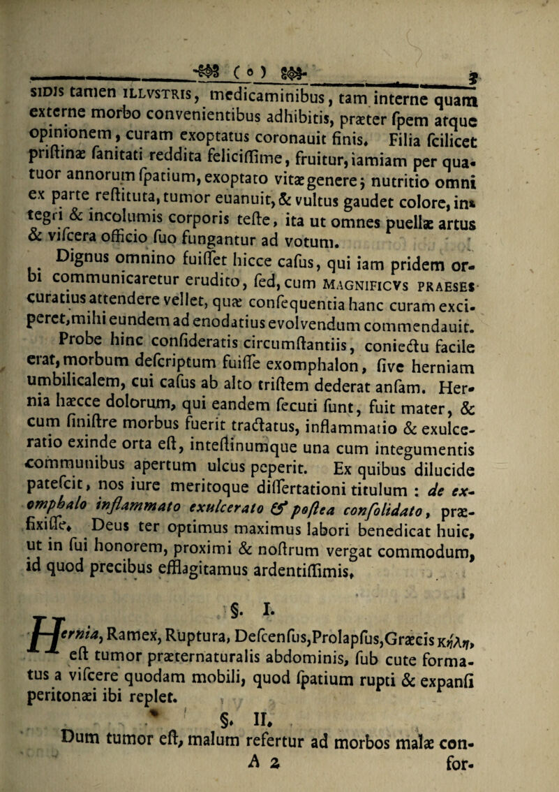 -, -m C e ) g<&&-_ ^ _J sidis tamen illvstris, medicaminibus, tam interne quam externe morbo convenientibus adhibitis, praeter fpem atque opinionem, curam exoptatus coronauit finis. Filia fcilicet priftinae fanitati reddita feliciflime, fruitur,iamiam per qua- tuor annorum fpatium, exoptato vitae genere $ nutritio omni ex parte reflituta, tumor euanuit,& vultus gaudet colore, in& incoItimis corporis tefte, ita ut omnes puellae artus oc vifcera officio fuo fungantur ad votum* b Dignus omnino fuiflet hicce cafus, qui iam pridem or- 1 communicaretur erudito, fed,cum Magnificvs praeses curatius attendere vellet, quae confequentia hanc curam exci¬ peret,mihi eundem aa enodatius evolvendum commendauit. Probe hinc confideratis circumftantiis, coniedlu facile erat, morbum defcriptum fuiffie exomphalon, five herniam umbilicalem, cui cafus ab alto triftem dederat anfam. Her¬ nia haecce dolorum, qui eandem fecuti funt, fuit mater, & cum finiftre morbus fuerit tradlatus, inflammatio Sc exulce¬ ratio exinde orta eft, inteflinumque una cum integumentis communibus apertum ulcus peperit. Ex quibus dilucide patefcit, nos iure meritoque diflertationi titulum : de ex- omphalo inflammato exulcerato & poftea confolidato, prs- fixifle, . Deus ter optimus maximus labori benedicat huic, ut in fui honorem, proximi Sc noflrum vergat commodum, id quod precibus efflagitamus ardentiflimis, §. I. jhjtrnia, Ramex, Ruptura, Defcenfus,Prolapfus,Gr2ecisK^ eft tumor praeternaturalis abdominis, fub cute forma¬ tus a vifcere quodam mobili, quod Ipatium rupti & expanfi peritonaei ibi replet. ? * [ §♦ ir* , Dum tumor eft, malum refertur ad morbos malae con- A z for-