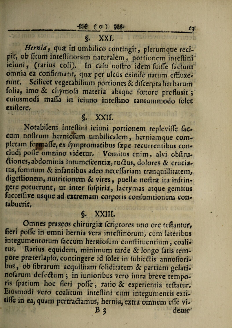 Hernia i qu^ In umbilico contingit , plerumque feci- piff ob fitum inteflinorum naturalem , portionem intefiint ieiurii jp (rarius coli)* In Cafu noftro idem fui (Te fa&urrT omnia ea confirmant, quae per ulcus exinde natum effluxe* funf* Scilicet vegetabilium portiones &difcerpta herbarum folia* imo & chymofa materia absque foetore profluxit * cuiusmodl mafla in ieiuno intefiino tantummodo folec exi flere, §. XXIL Notabilem Inteflini ieiunt portionem repfevifle fae¬ cum noflrum hernidTum umbilicalem, herniamque com¬ pletam fofNsiafle,ex fymptomaribus fstpe recurrentibus con¬ cludi pofle omnino videtur. Vomitus enim, alvi obflru- diones, abdominis intumefeentiat, rinflus, dolores & crucia¬ tus, fomnum & infantibus adeo neceflariam tranquillitatem, digefiionem, nutritionem & vires, puellae noftrse ita infrin¬ gere potuerunt, ut inter fufpiria, lacrymas atque gemitus fucceflive usque ad extremam corporis eonfumtionem con¬ tabuerit, §. XX11L Omnes praxeos chirurgis feriptores uno ore reflantur, fieri pofle in omni hernia vera inteflinorum, cum lateribus 10 integumentorum faecum herniofum conflituentium, coali¬ tus. Rarius equidem, minimum tarde & longo fatis tem¬ pore praeterlapfo, contingere id folet in fubiedis annofiori- bu$, ob fibrarum acquifitam foliditatem & partium gelati- nofarum defetflum $ in iunioribus vero intra breve tempo¬ ris fpatium hoc fieri pofle, ratio & experientia teftatur. Eiusmodi vero coalitum inteftini cum integumentis exti- tifle in ea, quam pertratflamus, hernia, extra omnem efle vi¬