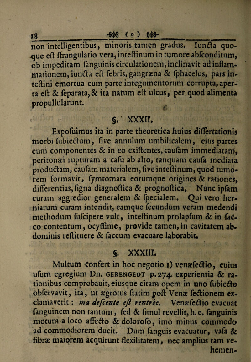 ig _4&S i o ) __ non intelligentibus, minoris tamen gradus. Iun&a quo¬ que eft firangulatio vera, inteftinum in tumore abfconditum, ob impeditam fanguinis circulationem, inclinavit ad inflam¬ mationem, iun&a eft febris, gangraena & fphacelus, pars in- teftini emortua cum parte integumentorum corrupta, aper¬ ta eft & feparata,& ita natum eft ulcus, per quod alimenta propullularunt. §♦* XXXII, Expofuimus ita in parte theoretica huius diflertationis morbi fubiedum, five annulum umbilicalem, eius partes eum componentes & in eo exiftentes, caufam immediatam, peritonaei rupturam a cafu ab alto, tanquam caufa mediata produ&am, caufam materialem, five inteftinum, quod tumo¬ rem formavit, fymtomata eorumque origines & rationes, differentias, figna diagnoftica & prognoftica. Nunc ipfam curam aggredior generalem & (pedalem* Qui vero her¬ niarum curam intendit, eamque fecundum veram medendi methodum fufcipere vult, inteftinum prolapfum & in fac- co contentum, ocyfEme, provide tamen,in cavitatem ab¬ dominis reftituerc & faecum evacuare laborabit. §. XXXIII. Multum confert in hoc negotio i) venaefe&io, cuius ufum egregium Dn, gerengeot p.274, experientia & ra¬ tionibus comprobauit,eiusque citam opem in uno fubie<fto obfervavit, ita, ut aegrotus ftatim poft Venae fe&ionem ex¬ clamaverit : ma defeente eft rentree, Venaefeflio evacuat fanguinem non tantum, fed & fimul revellit, h. e. fanguinis motum a loco affeci o & dolorofo, imo minus commodo ad commodiorem ducit. Dum fanguis evacuatur, vafa & fibrae maiorem acquirunt flexilitatem, nec amplius tam ve- hemen-