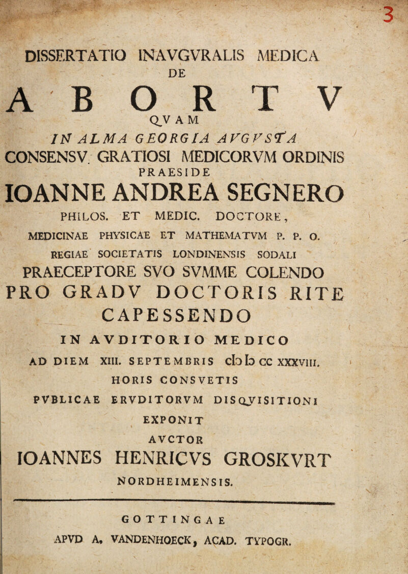 DISSERTATIO INAVGVRALIS A4EDICA DE A B O R T V Q.V A M ItJ ALMA GEORGIA AFGVS<T'A CONSENSV. GRATIOSI MEDICORVM ORDINIS PRAESIDE lOANNE ANDREA SEGNERO PHLLOS. ET MEDIC. DOCTORE, MEDICINAE PHYSICAE ET MATHEMATVM P. P. O. REGIAE SOCIETATIS LONDINENSIS SODALI PRAECEPTORE SVO SVMME COLENDO PRO GRADV DOCTORIS RITE CAPESSENDO IN AVDITORIO MEDICO AD DIEM XIII. SEPTEMBRIS cIob CC XXXVIII. HORIS CONSVETIS PVBLICAE ERVDITORVM D IS oy I SI TIONI EXPONIT t AVCTOR lOANNES HENRICVS GROSKVRT NORDHEIMENSIS. GOTTINGAE APVD A, VANDENHOECK, ACAD. TYPOGR.