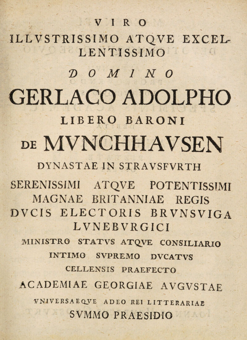 / i VIRO ILLVSTRISSIMO ATQVE EXCEL- LENTISSIMO DOMINO GERLACO ADOLPHO LIBERO BARONI DE MVNCHHAVSEN DYNASTAE IN STRAVSFVRTH SERENISSIMI ATQVE POTENTISSIMI MAGNAE BRITANNIAE REGIS DVCIS ELECTORIS BRVNSVIGA LVNEBVRGICI MINISTRO STATVS ATQVE CONSILIARIO INTIMO SVPREMO DVCATVS CELLENSIS PRAEFECTO ACADEMIAE GEORGIAE AVGVSTAE yNJVERSAEQVE ADEO REI LITTERARIAE SVMMO PRAESIDIO