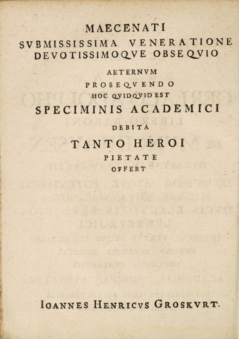 ,:r3*'VS .MAECENATI I SV BMISSI S SIM A VENERATIONE DEVOTISSIMO CLV E O B S E C^V IO ,■ I. AETERNVM PROSE Q,V ENDO HOC QJIDOyID EST , SPECIMINIS ACADEMICI ) , debita TANTO HEROI PIETATE OFFERT lOANNES HeNRICVS GrOSKVRT.