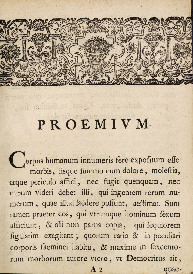 PROEMIVM ^^orpus humanum innumeris fere expofitum effe morbis, iisque fummo cum dolore, moleftia, atque periculo afEci, nec fugit quenquam, nec mirum videri debet illi, qui ingentem rerum nu¬ merum, quae illud laedere pofTunt, aeflimat. Sunt tamen praeter eos, qui vtrumque hominum fexum afficiunt, & alii non parua copia, qui fequiorem figillatim exagitant; quorum ratio & in peculiari corporis faeminei habitu, & maxime in fexcento- rum morborum autore vtero, vt Democritus ait, __ A 2 quae-