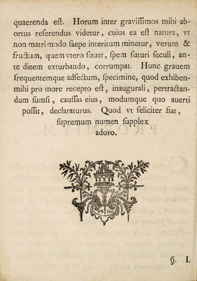 I, quaerenda efl. Horum inter graviffimos mihi ab¬ ortus referendus videtur, cuius ea efl: natura, vt non matri modo faepe interitum minetur,' verum & fruflum, quemvtero fouet, fpem faturi (eculi, an¬ te dieem exturbando, corrumpat. Hunc grauem frequentemque adfe6lum, fpecimine, quod exhiben- mibi pro more recepto efl:, inaugurali, pertraftan- dum fumfi, cauflas eius, modumque quo auerti pofllt, declaraturus. Quod vt feliciter fiat, fiipremum numen fupplex adoro.