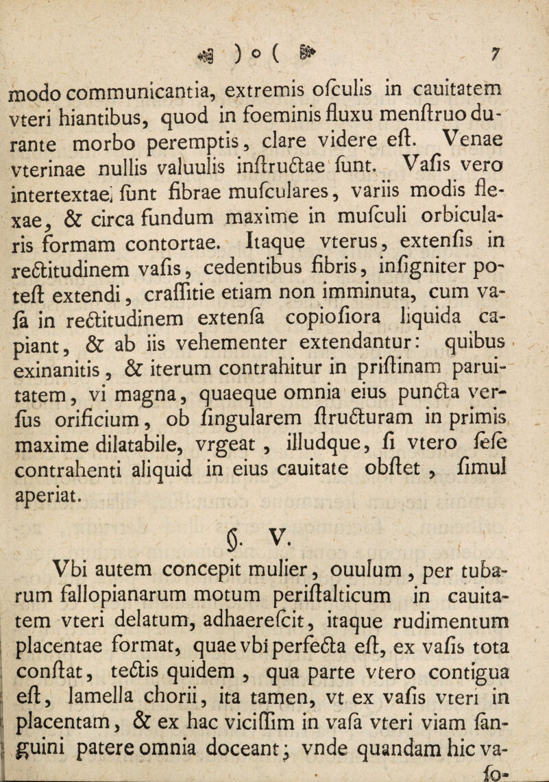 modo communicantia, extremis ofculis in cauitatem vteri hiantibus, quod in foeminis fluxu menftruo du¬ rante morbo peremptis, clare videre eft. Venae vterinae nullis valuulis inUrudae funt. Vafis vero intertextae; flint fibrae mufculares, variis modis fle¬ xae- & circa fundum maxime in mufculi orbicula¬ ris formam contortae. Itaque vterus, extenfis in reditudinem vafis, cedentibus fibris, infigniterpo- teft extendi, craffitie etiam non imminuta, cum va- fa. in reditudinem extenla copiofiora liquida ca¬ piant, & ab iis vehementer extendantur: quibus exinanitis , & iterum contrahitur in priftinam parui- tatem, vi magna, quaeque omnia eius punda ver¬ ius orificium, ob Angularem flruduram in primis maxime dilatabile, vrgeat , illudque, fi vtero fele contrahenti aliquid in eius cauitate obftet , fimul aperiat. §. V. Vbi autem concepit mulier, ouulum, per tuba¬ rum fallopianarum motum periflalticum in cauita¬ tem vteri delatum, adhaerelcit, itaque rudimentum i placentae format, quae vbi perfeda efl, ex vafis tota conflat, tedis quidem , qua parte vtero contigua efl, lamella chorii, ita tamen, vt ex vafis vteri in placentam, & ex hac vicilTim in vala vteri viam fan- guini patere omnia doceant; vnde quandam hic va- i___ • fo*