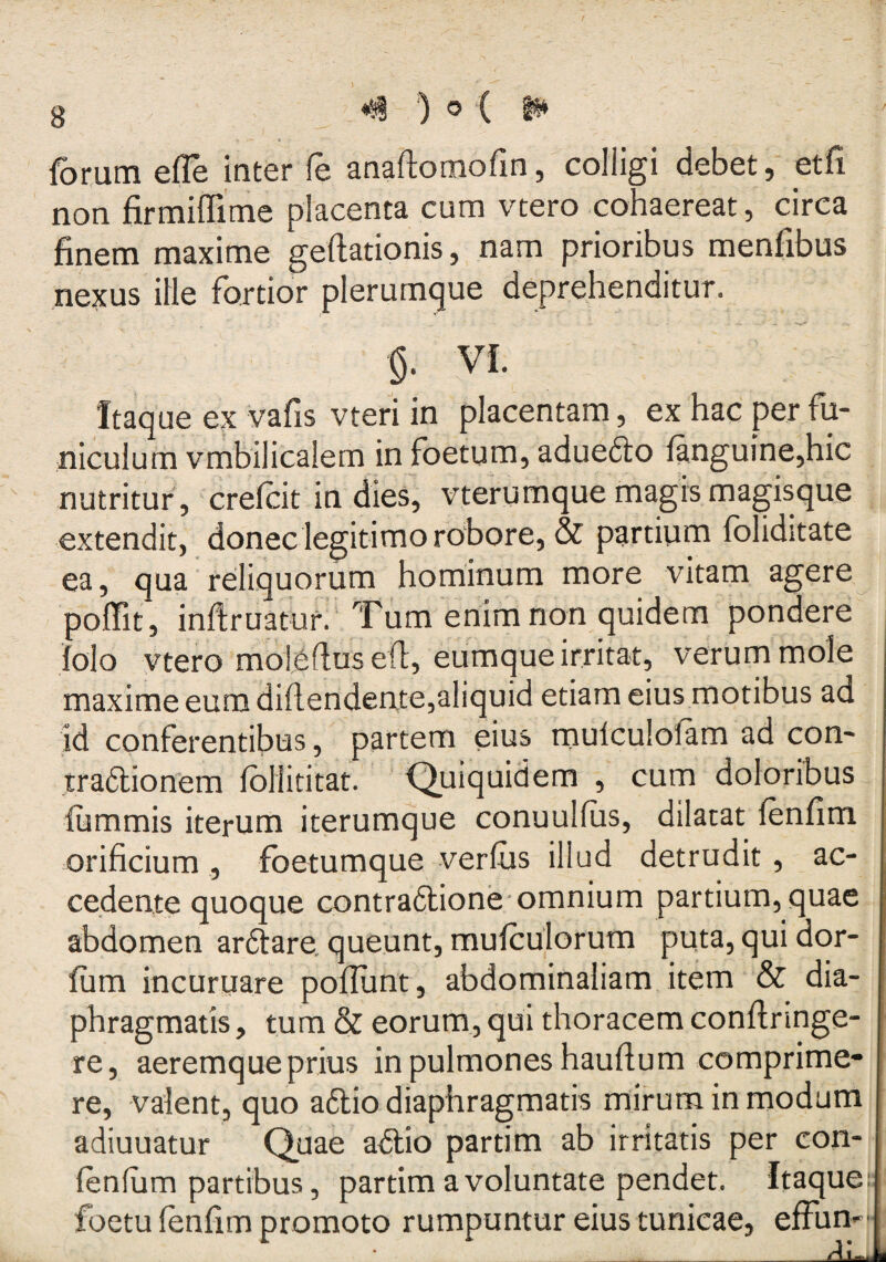 forum efle inter fe anaftomofin, colligi debet, etfi non firmiflime placenta cum vtero cohaereat, circa finem maxime geftationis, nam prioribus menfibus ne^us ille fortior plerumque deprehenditur. VI. - , Itaque ex vafis vteri in placentam, ex hac per fu¬ niculum vrnbilicalem in foetum, aduedto fanguine,hic nutritur , crefcit in dies, vterumque magis magisque extendit, donec legitimo robore, & partium fbliditate ea, qua reliquorum hominum more vitam agere poffit, infiruatur. Tiim enim non quidem pondere folo ytero moleflusefl, eumque irritat, verum mole maxime eum diftendeate,aliquid etiam eius motibus ad id conferentibus, partem eius mulculofam ad con- traaionem fbliititat. •Quiquidem , cum doloribus fummis iterum iterumque conuulfiis, dilatat fenfim orificium , fbetumque verius illud detrudit, ac¬ cedente quoque contraaione omnium partium, quae abdomen arftare queunt, mufculorum puta, qui dor- fum incuruare poliunt, abdominaliam item & dia¬ phragmatis , tum & eorum, qui thoracem conllnnge- re, aeremque prius in pulmones haullum comprime¬ re, valent, quo aftio diaphragmatis mirum in modum adiuuatur Quae aaio partim ab irritatis per con- fenlum partibus, partim a voluntate pendet. Itaque; foetu lenhm promoto rumpuntur eius tunicae, effun-